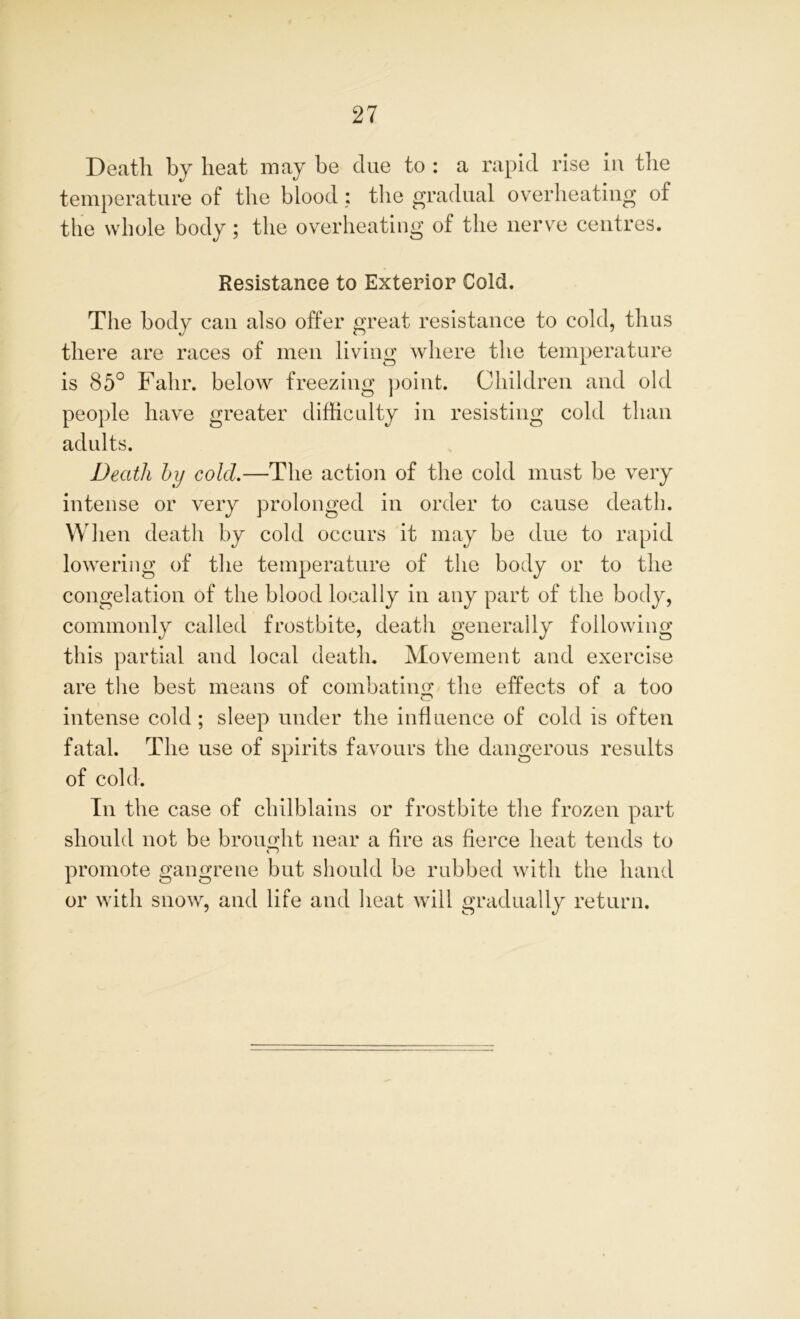Death by heat may he clue to : a rapid rise in the temperature of the blood; the gradual overheating of the whole body; the overheating of the nerve centres. Resistance to Exterior Cold. The body can also offer great resistance to cold, thus there are races of men living where the temperature is 85° Fahr. below freezing point. Children and old people have greater difficulty in resisting cold than adults. Death by cold.—The action of the cold must be very intense or very prolonged in order to cause death. When death by cold occurs it may be due to rapid lowering of the temperature of the body or to the congelation of the blood locally in any part of the body, commonly called frostbite, death generally following this partial and local death. Movement and exercise are the best means of combating the effects of a too intense cold ; sleep under the influence of cold is often fatal. The use of spirits favours the dangerous results of cold. In the case of chilblains or frostbite the frozen part should not be brought near a fire as fierce heat tends to promote gangrene but should be rubbed with the hand or with snow, and life and heat will gradually return.