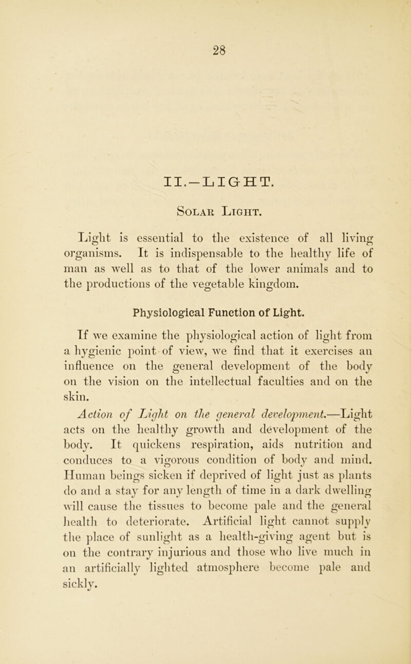 II.-LIGHT. Solar Light. Light is essential to the existence of all living organisms. It is indispensable to the healthy life of man as well as to that of the lower animals and to the productions of the vegetable kingdom. Physiological Function of Light. If we examine the physiological action of light from a hygienic point of view, we find that it exercises an influence on the general development of the body on the vision on the intellectual faculties and on the skin. Action of Light on the general development.—Light acts on the healthy growth and development of the body. It quickens respiration, aids nutrition and conduces to a vigorous condition of body and mind. Human beings sicken if deprived of light just as plants do and a stay for any length of time in a dark dwelling will cause the tissues to become pale and the general health to deteriorate. Artificial light cannot supply the place of sunlight as a health-giving agent but is on the contrary injurious and those who live much in an artificially lighted atmosphere become pale and sickly.