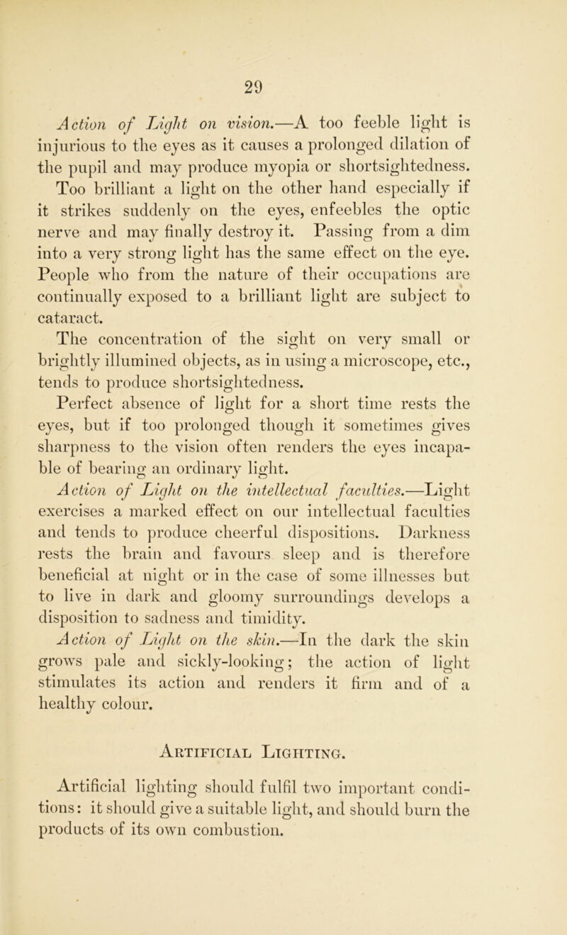Action of Light on vision.—A too feeble light is injurious to the eyes as it causes a prolonged dilation of the pupil and may produce myopia or shortsightedness. Too brilliant a light on the other hand especially if it strikes suddenly on the eyes, enfeebles the optic nerve and may finally destroy it. Passing from a dim into a very strong light has the same effect on the eye. People who from the nature of their occupations are continually exposed to a brilliant light are subject to cataract. The concentration of the sight on very small or brightly illumined objects, as in using a microscope, etc., tends to produce shortsightedness. Perfect absence of light for a short time rests the eyes, but if too prolonged though it sometimes gives sharpness to the vision often renders the eyes incapa- ble of bearing an ordinary light. Action of Light on the intellectual faculties.—Light exercises a marked effect on our intellectual faculties and tends to produce cheerful dispositions. Darkness rests the brain and favours sleep and is therefore beneficial at night or in the case of some illnesses but to live in dark and gloomy surroundings develops a disposition to sadness and timidity. Action of Light on the skin.—In the dark the skin grows pale and sickly-looking; the action of light stimulates its action and renders it firm and of a healthy colour. Artificial Lighting. Artificial lighting should fulfil two important condi- tions : it should give a suitable light, and should burn the products of its own combustion.
