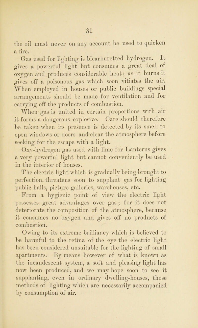 the oil must never on any account be used to quicken a fire. Gas used for lighting is bicarburetted hydrogen. It gives a powerful light but consumes a great deal of oxvgen and produces considerable heat; as it burns it gives off a poisonous gas which soon vitiates the air. When employed in houses or public buildings special arrangements should be made for ventilation and for carrying off the products of combustion. When gas is united in certain proportions with air it forms a dangerous explosive. Care should therefore be taken when its presence is detected by its smell to open windows or doors and clear the atmosphere before seeking for the escape with a light. Oxy-hydrogen gas used with lime for Lanterns gives a very powerful light but cannot conveniently be used in the interior of houses. The electric light which is gradually being brought to perfection, threatens soon to supplant gas for lighting public halls, picture galleries, warehouses, etc. From a hygienic point of view the electric light possesses great advantages over gas ; for it does not deteriorate the composition of the atmosphere, because it consumes no oxygen and gives off no products of combustion. Owing to its extreme brilliancy which is believed to be harmful to the retina of the eye the electric light has been considered unsuitable for the lighting of small apartments. By means however of what is known as the incandescent system, a soft and pleasing light has now been produced, and we may hope soon to see it supplanting, even in ordinary dwelling-houses, those methods of lighting which are necessarily accompanied by consumption of air.