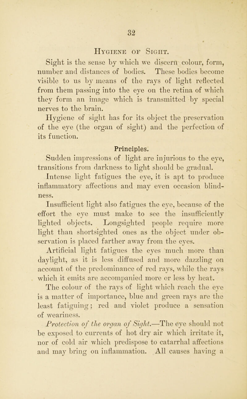 Hygiene of Sight. Sight is the sense by which we discern colour, form, number and distances of bodies. These bodies become visible to us by means of the rays of light reflected from them passing into the eye on the retina of which they form an image which is transmitted by special nerves to the brain. Hygiene of sight has for its object the preservation of the eye (the organ of sight) and the perfection of its function. Principles. Sudden impressions of light are injurious to the eye, transitions from darkness to light should be gradual. Intense light fatigues the eye, it is apt to produce inflammatory affections and may even occasion blind- ness. Insufficient light also fatigues the eye, because of the effort the eye must make to see the insufficiently lighted objects. Longsighted people require more light than shortsighted ones as the object under ob- servation is placed farther away from the eyes. Artificial light fatigues the eyes much more than daylight, as it is less diffused and more dazzling on account of the predominance of red rays, while the rays which it emits are accompanied more or less by heat. The colour of the rays of light which reach the eye is a matter of importance, blue and green rays are the least fatiguing; red and violet produce a sensation of weariness. Protection of the organ of Sight.—The eye should not be exposed to currents of hot dry air which irritate it, nor of cold air which predispose to catarrhal affections and may bring on inflammation. All causes having a