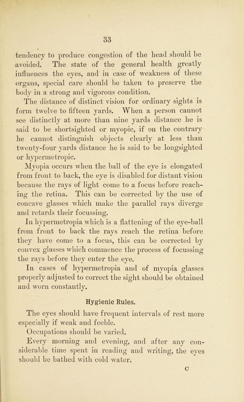 tendency to produce congestion of the head should be avoided. The state of the general health greatly influences the eyes, and in case of weakness of these organs, special care should be taken to preserve the body in a strong and vigorous condition. The distance of distinct vision for ordinary sights is form twelve to fifteen yards. When a person cannot see distinctly at more than nine yards distance he is said to be shortsighted or myopic, if on the contrary he cannot distinguish objects clearly at less than twenty-four yards distance he is said to be longsighted or hypermetropic. Myopia occurs when the ball of the eye is elongated from front to back, the eye is disabled for distant vision because the rays of light come to a focus before reach- ing the retina. This can be corrected by the use of concave glasses which make the parallel rays diverge and retards their focussing. In hvpermetropia which is a flattening of the eye-ball from front to back the ravs reach the retina before «/ they have come to a focus, this can be corrected by convex glasses which commence the process of focussing the rays before they enter the eye. In cases of hypermetropia and of myopia glasses properly adjusted to correct the sight should be obtained and worn constantly. Hygienic Rules. The eyes should have frequent intervals of rest more especially if weak and feeble. Occupations should be varied. Every morning and evening, and after any con- siderable time spent in reading and writing, the eyes should be bathed with cold water. c