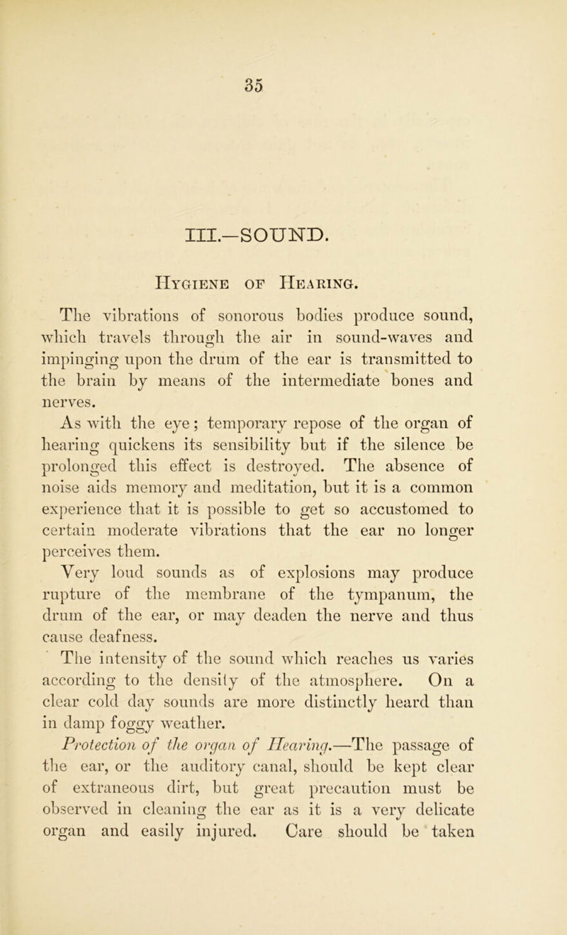 III.—SOUND. Hygiene of Hearing. The vibrations of sonorous bodies produce sound, which travels through the air in sound-waves and impinging upon the drum of the ear is transmitted to the brain by means of the intermediate bones and nerves. As with the eye; temporary repose of the organ of hearing quickens its sensibility but if the silence be prolonged this effect is destroyed. The absence of noise aids memory and meditation, but it is a common experience that it is possible to get so accustomed to certain moderate vibrations that the ear no longer O perceives them. Very loud sounds as of explosions may produce rupture of the membrane of the tympanum, the drum of the ear, or may deaden the nerve and thus cause deafness. The intensity of the sound which reaches us varies according to the density of the atmosphere. On a clear cold day sounds are more distinctly heard than in damp foggy weather. Protection of the organ of Hearing.—The passage of the ear, or the auditory canal, should be kept clear of extraneous dirt, but great precaution must be observed in cleaning the ear as it is a very delicate organ and easily injured. Care should be taken