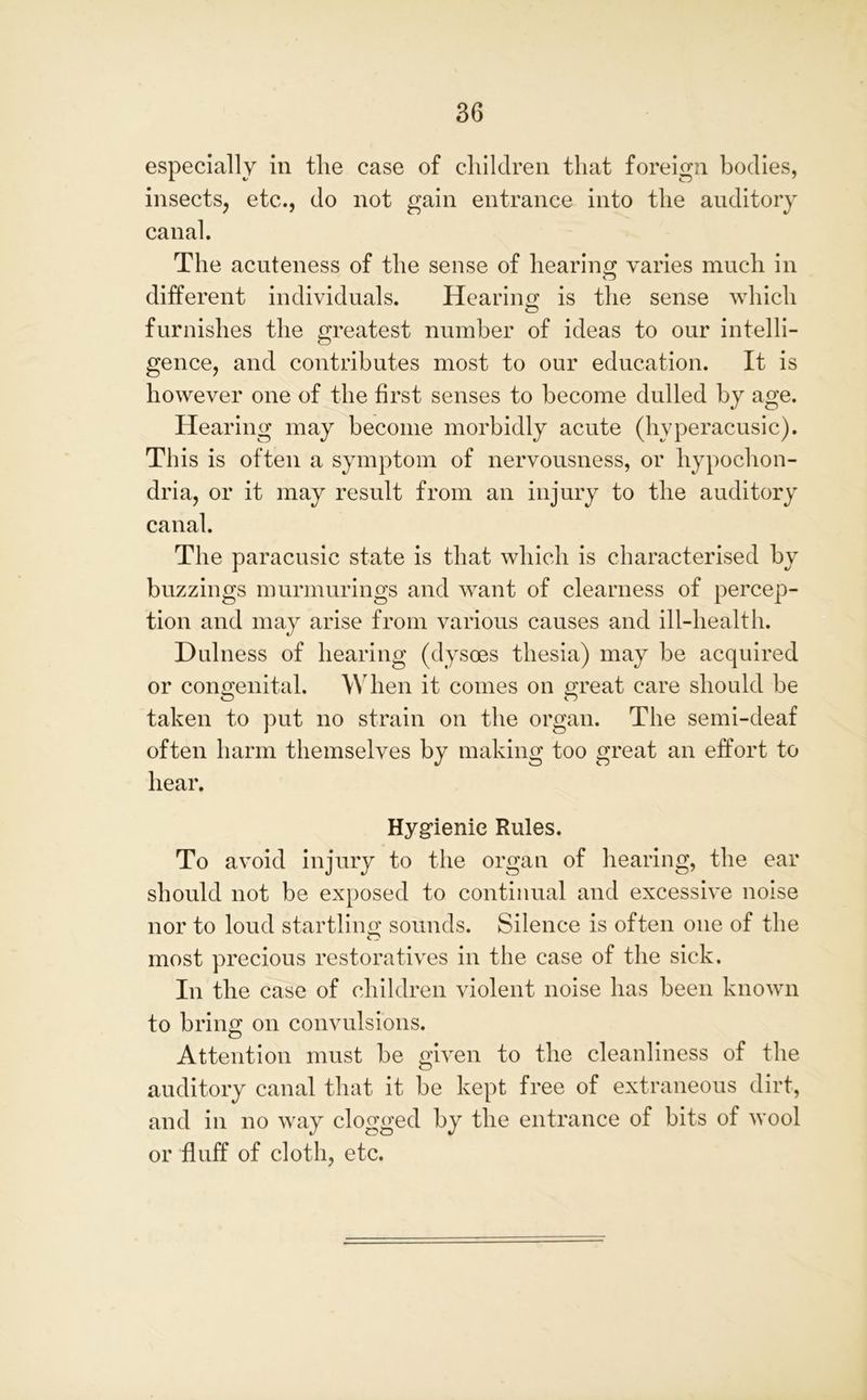 especially in tlie case of children that foreign bodies, insects, etc., do not gain entrance into the auditory canal. The acuteness of the sense of hearing varies much in © different individuals. Hearing is the sense which © furnishes the greatest number of ideas to our intelli- gence, and contributes most to our education. It is however one of the first senses to become dulled by age. Hearing may become morbidly acute (hyperacusic). This is often a symptom of nervousness, or hypochon- dria, or it may result from an injury to the auditory canal. The paracusic state is that which is characterised by buzzings murmurings and want of clearness of percep- tion and may arise from various causes and ill-health. Dulness of hearing (dysoes thesia) may be acquired or congenital. When it comes on great care should be taken to put no strain on the organ. The semi-deaf often harm themselves by making too great an effort to hear. Hygienic Rules. To avoid injury to the organ of hearing, the ear should not be exposed to continual and excessive noise nor to loud startling sounds. Silence is often one of the most precious restoratives in the case of the sick. In the case of children violent noise has been known to bring on convulsions. Attention must be given to the cleanliness of the auditory canal that it be kept free of extraneous dirt, and in no way clogged by the entrance of bits of wool or fluff of cloth, etc.