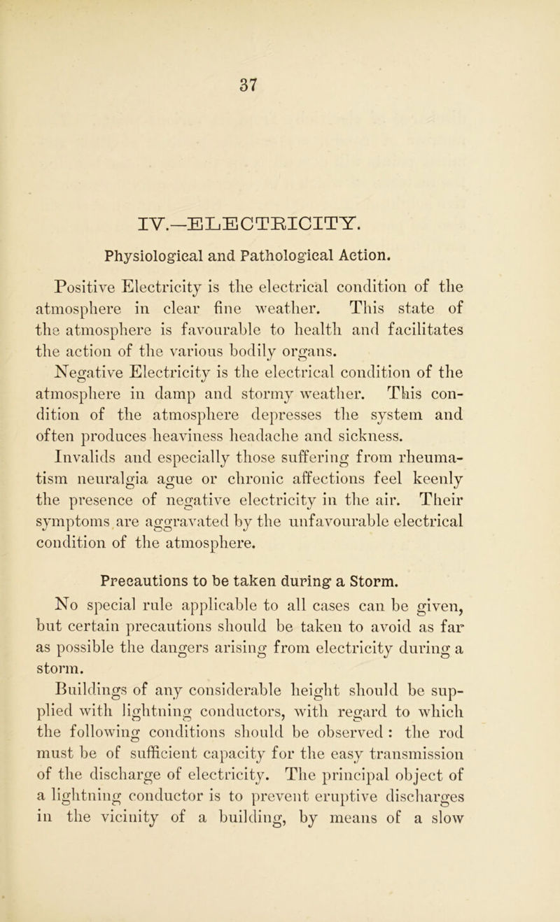 IV.—ELECTRICITY. Physiological and Pathological Action. Positive Electricity is the electrical condition of the atmosphere in clear fine weather. This state of the atmosphere is favourable to health and facilitates the action of the various bodily organs. Negative Electricity is the electrical condition of the atmosphere in damp and stormy weather. This con- dition of the atmosphere depresses the system and often produces heaviness headache and sickness. Invalids and especially those suffering from rheuma- tism neuralgia ague or chronic affections feel keenly the presence of negative electricity in the air. Their symptoms are aggravated by the unfavourable electrical condition of the atmosphere. Precautions to be taken during a Storm. No special rule applicable to all cases can be given, but certain precautions should be taken to avoid as far as possible the dangers arising from electricity during a storm. Buildings of any considerable height should be sup- plied with lightning conductors, with regard to which the following conditions should be observed : the rod must be of sufficient capacity for the easy transmission of the discharge of electricity. The principal object of a lightning conductor is to prevent eruptive discharges in the vicinity of a building, by means of a slow