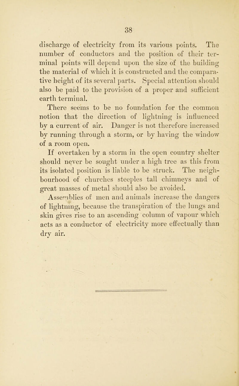 discharge of electricity from its various points. The number of conductors and the position of their ter- minal points will depend upon the size of the building the material of which it is constructed and the compara- tive height of its several parts. Special attention should also be paid to the provision of a proper and sufficient earth terminal. There seems to he no foundation for the common notion that the direction of lightning is influenced by a current of air. Danger is not therefore increased by running through a storm, or by having the window of a room open. If overtaken by a storm in the open country shelter should never be sought under a high tree as this from its isolated position is liable to be struck. The neigh- bourhood of churches steeples tall chimneys and of great masses of metal should also be avoided. Assemblies of men and animals increase the dangers of lightning, because the transpiration of the lungs and skin gives rise to an ascending column of vapour which acts as a conductor of electricity more effectually than drv air. 1/