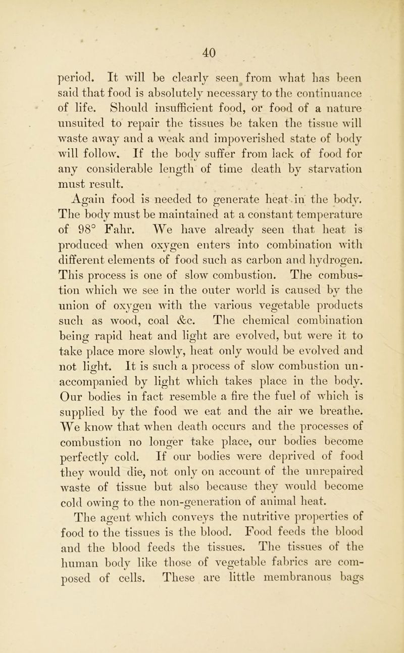period. It will be clearly seen from what has been said that food is absolutely necessary to the continuance of life. Should insufficient food, or food of a nature unsuited to repair the tissues be taken the tissue will waste away and a weak and impoverished state of body will follow. If the body suffer from lack of food for • c/ any considerable length of time death by starvation must result. Again food is needed to generate heat in the body. The body must be maintained at a constant temperature of 98° Fahr. We have already seen that heat is produced when oxygen enters into combination with different elements of food such as carbon and hydrogen. This process is one of slow combustion. The combus- tion which we see in the outer world is caused by the union of oxygen with the various vegetable products such as wood, coal &c. The chemical combination being rapid heat and light are evolved, but were it to take place more slowly, heat only would be evolved and not light. It is such a process of slow combustion un- accompanied by light which takes place in the body. Our bodies in fact resemble a fire the fuel of which is supplied by the food we eat and the air we breathe. We know that when death occurs and the processes of combustion no longer take place, our bodies become perfectly cold. If our bodies were deprived of food they would die, not only on account of the unrepaired waste of tissue but also because they would become cold owing to the non-generation of animal heat. The agent which conveys the nutritive properties of food to the tissues is the blood. Food feeds the blood and the blood feeds the tissues. The tissues of the human body like those of vegetable fabrics are com- posed of cells. These are little membranous bags