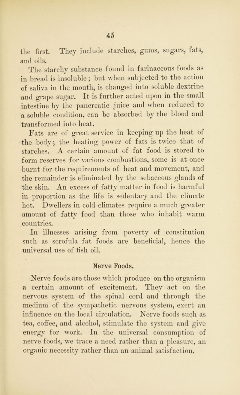 the first. They include starches, gums, sugars, fats, and oils. The starchy substance found in farinaceous foods as in bread is insoluble; but when subjected to the action of saliva in the mouth, is changed into soluble dextrine and grape sugar. It is further acted upon in the small intestine by the pancreatic juice and when reduced to a soluble condition, can be absorbed by the blood and transformed into heat. Fats are of great service in keeping up the heat of the body; the heating power of fats is twice that of starches. A certain amount of fat food is stored to form reserves for various combustions, some is at once burnt for the requirements of heat and movement, and the remainder is eliminated by the sebaceous glands of the skin. An excess of fatty matter in food is harmful in proportion as the life is sedentary and the climate hot. Dwellers in cold climates require a much greater amount of fatty food than those who inhabit warm countries. In illnesses arising from poverty of constitution such as scrofula fat foods are beneficial, hence the universal use of fish oil. Nerve Foods. Nerve foods are those which produce on the organism a certain amount of excitement. They act on the nervous system of the spinal cord and through the medium of the sympathetic nervous system, exert an influence on the local circulation. Nerve foods such as tea, coffee, and alcohol, stimulate the system and give energy for work. In the universal consumption of nerve foods, we trace a need rather than a pleasure, an organic necessity rather than an animal satisfaction.