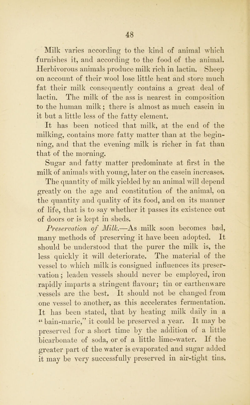 Milk varies according to the kind of animal which furnishes it, and according to the food of the animal. Herbivorous animals produce milk rich in lactin. Sheep on account of their wool lose little heat and store much fat their milk consequently contains a great deal of lactin. The milk of the ass is nearest in composition to the human milk; there is almost as much casein in it but a little less of the fatty element. It has been noticed that milk, at the end of the milking, contains more fatty matter than at the begin- ning, and that the evening milk is richer in fat than that of the morning. Sugar and fatty matter predominate at first in the milk of animals with young, later on the casein increases. The quantity of milk yielded by an animal will depend greatly on the age and constitution of the animal, on the quantity and quality of its food, and on its manner of life, that is to say whether it passes its existence out of doors or is kept in sheds. Preservation of Milk.—As milk soon becomes bad, many methods of preserving it have been adopted. It should be understood that the purer the milk is, the less quickly it will deteriorate. The material of the vessel to which milk is consigned influences its preser- vation ; leaden vessels should never be employed, iron rapidly imparts a stringent flavour; tin or earthenware vessels are the best. It should not be changed from one vessel to another, as this accelerates fermentation. It has been stated, that by heating milk daily in a “ bain-marie,” it could be preserved a year. It may be preserved for a short time by the addition of a little bicarbonate of soda, or of a little lime-water. If the greater part of the water is evaporated and sugar added it may be very successfully preserved in air-tight tins.