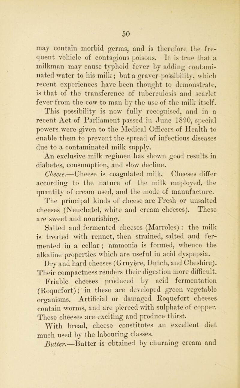 may contain morbid germs, and is therefore the fre- quent vehicle of contagions poisons. It is true that a milkman may cause typhoid fever by adding contami- nated water to his milk; hut a graver possibility, which recent experiences have been thought to demonstrate, is that of the transference of tuberculosis and scarlet fever from the cow to man by the use of the milk itself. This possibility is now fully recognised, and in a recent Act of Parliament passed in dune 1890, special powers were given to the Medical Officers of Health to enable them to prevent the spread of infectious diseases due to a contaminated milk supply. An exclusive milk regimen has shown good results in diabetes, consumption, and slow decline. Cheese.—Cheese is coagulated milk. Cheeses differ according to the nature of the milk employed, the quantity of cream used, and the mode of manufacture. The principal kinds of cheese are Fresh or unsalted cheeses (Neuchatel, white and cream cheeses). These are sweet and nourishing. Salted and fermented cheeses (Marroles) : the milk is treated with rennet, then strained, salted and fer- mented in a cellar; ammonia is formed, whence the alkaline properties which are useful in acid dyspepsia. Dry and hard cheeses (Gruyere, Dutch, and Cheshire). Their compactness renders their digestion more difficult. Friable cheeses produced by acid fermentation (Roquefort); in these are developed green vegetable organisms. Artificial or damaged Roquefort cheeses contain worms, and are pierced with sulphate of copper. These cheeses are exciting and produce thirst. With bread, cheese constitutes an excellent diet much used by the labouring classes. Butter.—Butter is obtained by churning cream and