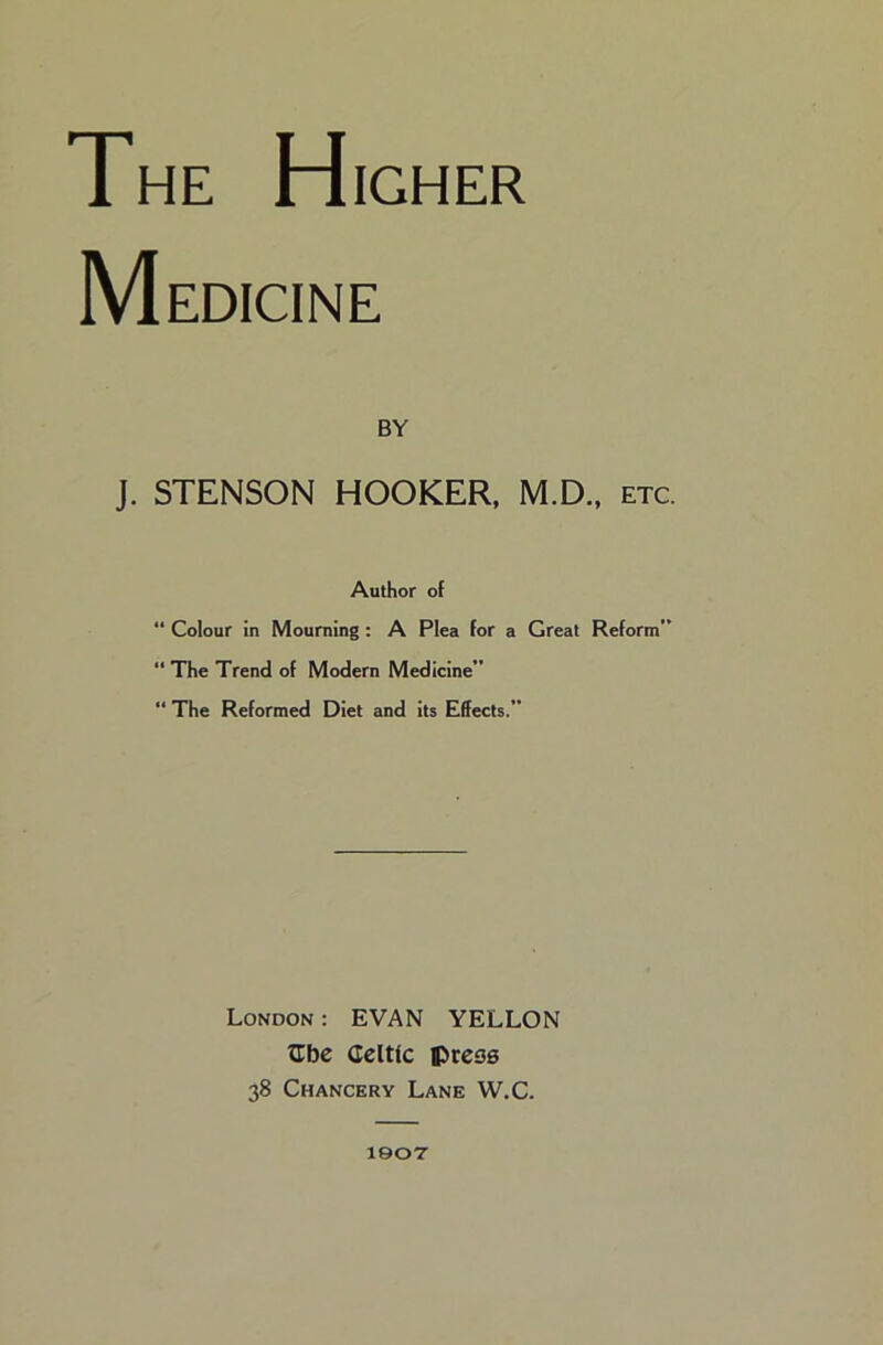 The H IGHER Medicine BY J. STENSON HOOKER, M.D., etc. Author of “ Colour in Mourning : A Plea for a Great Reform”  The Trend of Modern Medicine “ The Reformed Diet and its Effects.” London : EVAN YELLON ^be Celtic ptess 38 Chancery Lane W.C. leoT