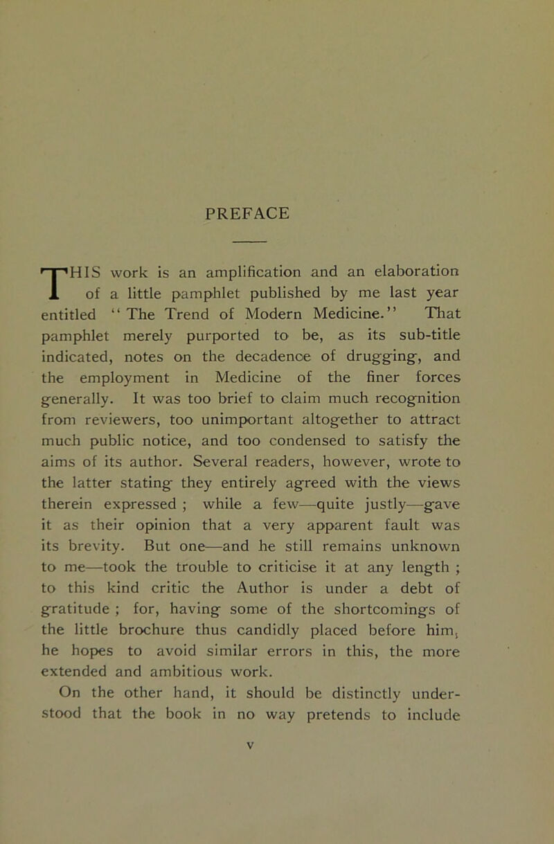 HIS work is an amplification and an elaboration of a little pamphlet published by me last year entitled “The Trend of Modern Medicine.” That pamphlet merely purported to be, as its sub-title indicated, notes on the decadence of drugging^, and the employment in Medicine of the finer forces generally. It was too brief to claim much recognition from reviewers, too unimportant altogether to attract much public notice, and too condensed to satisfy the alms of its author. Several readers, however, wrote to the latter stating they entirely agreed with the views therein expressed ; while a few—quite justly—gave it as their opinion that a very apparent fault was its brevity. But one—and he still remains unknown to me—took the trouble to criticise it at any length ; to this kind critic the Author is under a debt of gratitude ; for, having some of the shortcomings of the little brochure thus candidly placed before him, he hopes to avoid similar errors in this, the more extended and ambitious work. On the other hand, it should be distinctly under- stood that the book in no way pretends to include