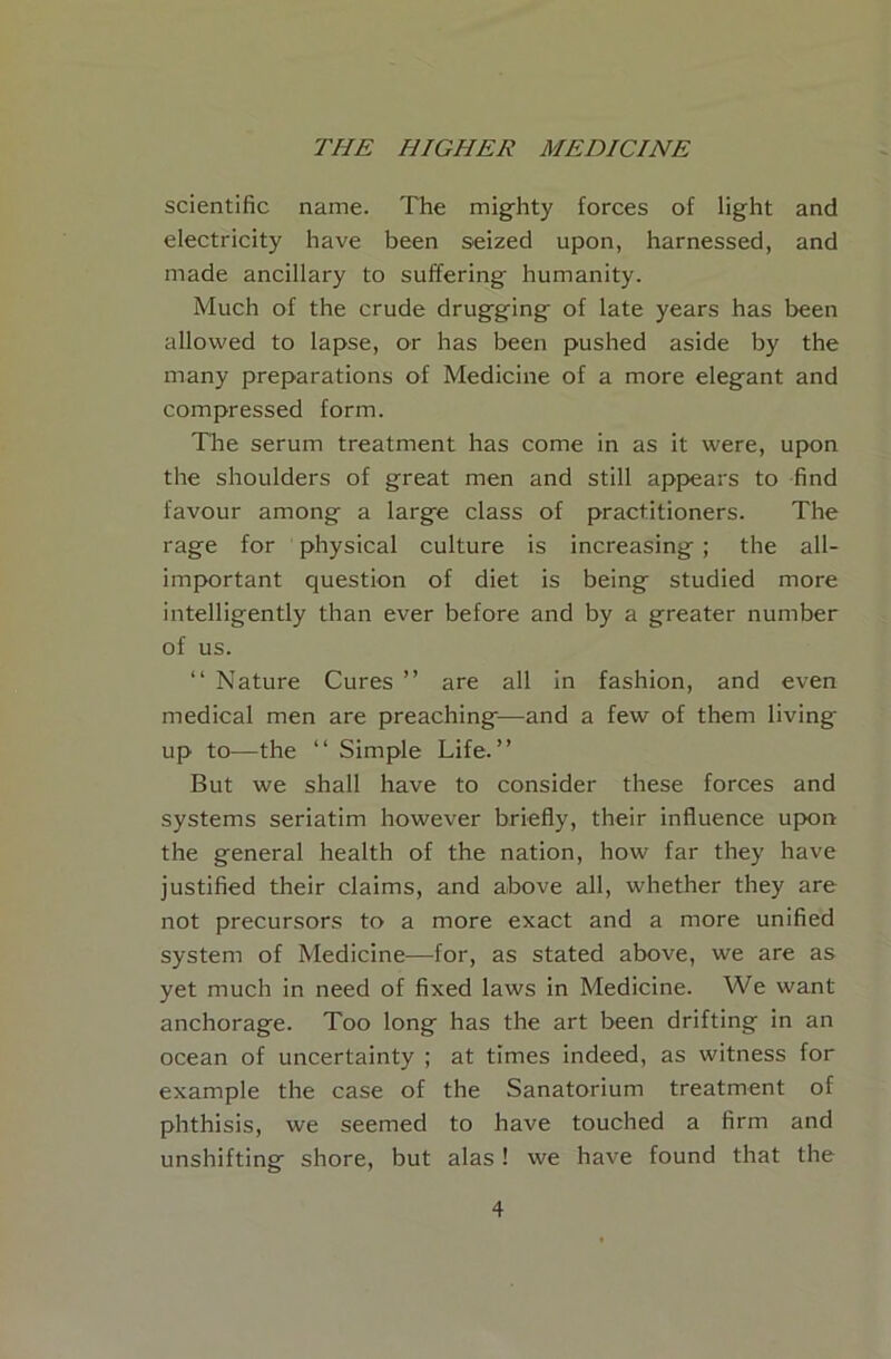 scientific name. The mighty forces of light and electricity have been s^eized upon, harnessed, and made ancillary to suffering humanity. Much of the crude drugging of late years has been allowed to lapse, or has been pushed aside by the many preparations of Medicine of a more elegant and compressed form. The serum treatment has come in as it were, upon the shoulders of great men and still appears to find favour among a large class of practitioners. The rage for physical culture is increasing ; the all- important question of diet is being studied more intelligently than ever before and by a greater number of us. “ Nature Cures ” are all in fashion, and even medical men are preaching—and a few of them living up to—the “ Simple Life.” But we shall have to consider these forces and systems seriatim however briefly, their influence upon the general health of the nation, how far they have justified their claims, and above all, whether they are not precursors to a more exact and a more unified system of Medicine—for, as stated above, we are as yet much in need of fixed laws in Medicine. We want anchorage. Too long has the art been drifting in an ocean of uncertainty ; at times indeed, as witness for example the case of the Sanatorium treatment of phthisis, we seemed to have touched a firm and unshifting shore, but alas! we have found that the