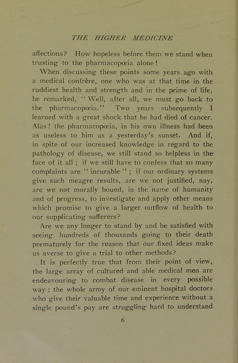 affections? How hopeless before them we stand when trusting- to the pharmacopoeia alone ! When discussing- these points some years ago with a medical confrere, one who was at that time in the ruddiest health and streng-th and in the prime of life, he remarked, “ Well, after all, we must g-o back to the pharmacopoeia.” Two years subsequently I learned with a g-reat shock that he had died of cancer. Alas ! the pharmacopoeia, in his own illness had been as useless to him as a yesterday’s sunset. And if, in spite of our increased knowledge in regard to the pathology of disease, we still stand so helpless in the face of it all ; if we still have to confess that so many complaints are ‘‘ incurable ” ; if our ordinary systems give such meagre results, are we not justified, nay, are we not morally bound, in the name of humanity and of progress, to investigate and apply other means which promise to give a larger outflow of health to our supplicating sufferers? Are we any longer to stand by and be satisfied with seeing hundreds of thousands going to their death prematurely for the reason that our fixed ideas make us averse to give a trial to other methods? It is perfectly true that from their point of view, the large array of cultured and able medical men are endeavouring to combat disease in every possible way ; the whole army of our eminent hospital doctors who give their valuable time and experience without a single pound’s pay are struggling hard to understand