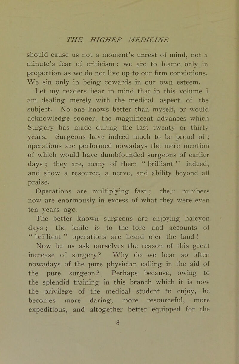 should cause us not a moment’s unrest of mind, not a minute’s fear of criticism : we are to blame only in proportion as we do not live up to our firm convictions. We sin only in being- cowards in our own esteem. Let my readers bear in mind that in this volume I am dealing- merely with the medical aspect of the subject. No one knows better than myself, or would acknowledge sooner, the magnificent advances which Surgery has made during the last twenty or thirty years. Surgeons have indeed much to be proud of ; operations are performed nowadays the mere mention of which would have dumbfounded surgeons of earlier days ; they are, many of them “ brilliant ” indeed, and show a resource, a nerve, and ability beyond all praise. Operations are multiplying fast ; their numbers now are enormously in excess of what they were even ten years ago. The better known surgeons are enjoying halcyon days ; the knife is to the fore and accounts of “brilliant” operations are heard o’er the land! Now let us ask ourselves the reason of this great increase of surgery? Why do we hear so often nowadays of the pure physician calling in the aid of the pure surgeon? Perhaps because, owing to the splendid training in this branch which it is now the privilege of the medical student to enjoy, he becomes more daring, more resourceful, more expeditious, and altogether better equipped for the