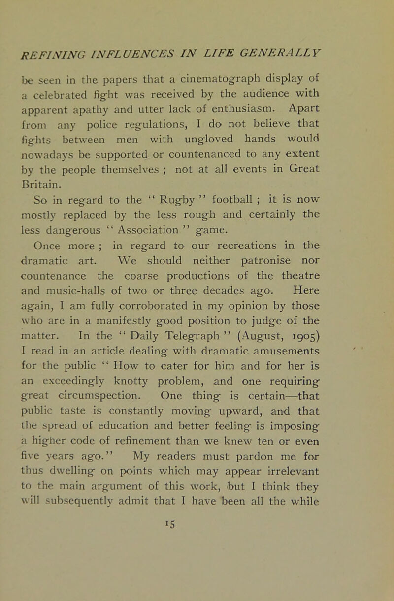 be seen in the papers that a cinematograph display of a celebrated fight was received by the audience with apparent apathy and utter lack of enthusiasm. Apart from any police regulations, I dO' not believe that fights between men with ungloved hands would nowadays be supported or countenanced to any extent by the people themselves ; not at all events in Great Britain. So in regard to the “ Rugby ” football ; it is now mostly replaced by the less rough and certainly the less dangerous “ Association ” game. Once more ; in regard to our recreations in the dramatic art. We should neither patronise nor countenance the coarse productions of the theatre and music-halls of two or three decades ago. Here again, I am fully corroborated in my opinion by those who are in a manifestly good position to judge of the matter. In the “ Daily Telegraph ” (August, 1905) I read in an article dealing with dramatic amusements for the public “ How to cater for him and for her is an exceedingly knotty problem, and one requiring great circumspection. One thing is certain—that public taste is constantly moving upward, and that the spread of education and better feeling is imposing a higher code of refinement than we knew ten or even five years ago.” My readers must pardon me for thus dwelling on points which may appear irrelevant to the main argument of this work, but I think they will subsequently admit that I have been all the while