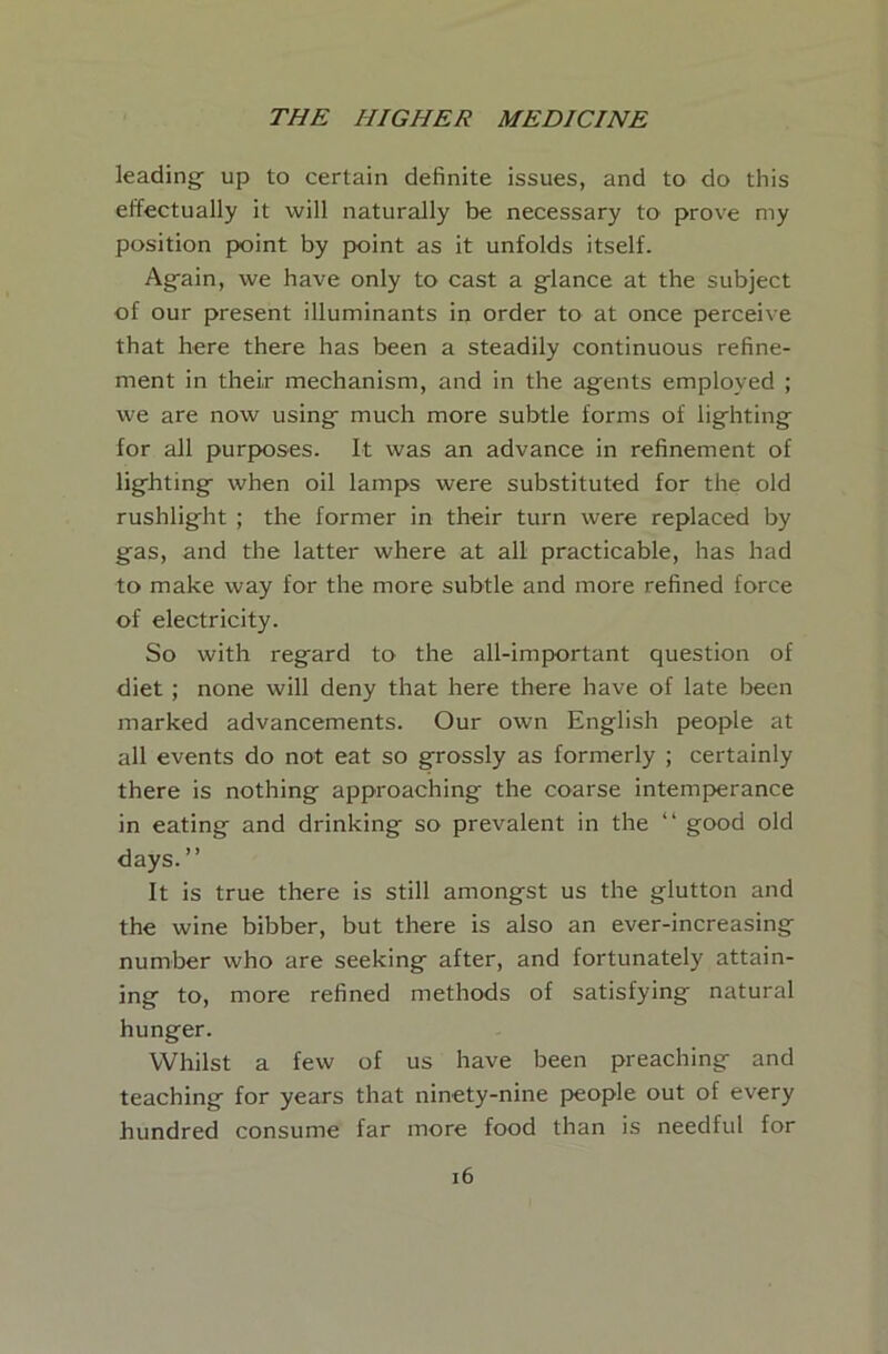 leading- up to certain definite issues, and to do this effectually it -will naturally be necessary to prove my position point by point as it unfolds itself. Ag^ain, -we have only to cast a g-lance at the subject of our present illuminants in order to at once perceive that here there has been a steadily continuous refine- ment in their mechanism, and in the agents employed ; we are now using- much more subtle forms of lig-hting for all purposes. It was an advance in refinement of lighting when oil lamps were substituted for the old rushlight ; the former in their turn were replaced by gas, and the latter where at all practicable, has had to make way for the more subtle and more refined force of electricity. So with regard to the all-important question of diet ; none will deny that here there have of late been marked advancements. Our own English people at all events do not eat so grossly as formerly ; certainly there is nothing approaching the coarse intemperance in eating and drinking so prevalent in the “ good old days.” It is true there is still amongst us the glutton and the wine bibber, but there is also an ever-increasing number who are seeking after, and fortunately attain- ing to, more refined methods of satisfying natural hunger. Whilst a few of us have been preaching and teaching for years that ninety-nine people out of every hundred consume far more food than is needful for i6