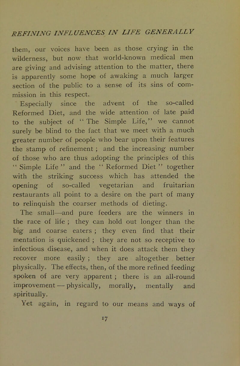 them, our voices have been as those crying- in the wilderness, but now that world-known medical men are giving and advising attention to the matter, there is apparently some hope of awaking a much larger section of the public to a sense of its sins of com- mission in this respect. Especially since the advent of the so-called Reformed Diet, and the wide attention of late paid to the subject of “ The Simple Life,” we cannot surely be blind to the fact that we meet with a much greater number of people who bear upon their features the stamp of refinement ; and the increasing- number of those who are thus adopting- the principles of this ‘‘ Simple Life” and the ‘‘ Reformed Diet” tog-ether with the striking^ success which has attended the opening of so-called vegetarian and fruitarian restaurants all point to a desire on the part of many to relinquish the coarser methods of dieting. The small—and pure feeders are the winners in the race of life ; they can hold out longer than the big and coarse eaters ; they even find that their mentation is quickened ; they are not so receptive to infectious disease, and when it does attack them they recover more easily ; they are altogether better physically. The effects, then, of the more refined feeding spoken of are very apparent ; there is an all-round improvement — physically, morally, mentally and spiritually. Yet again, in regard to our means and ways of