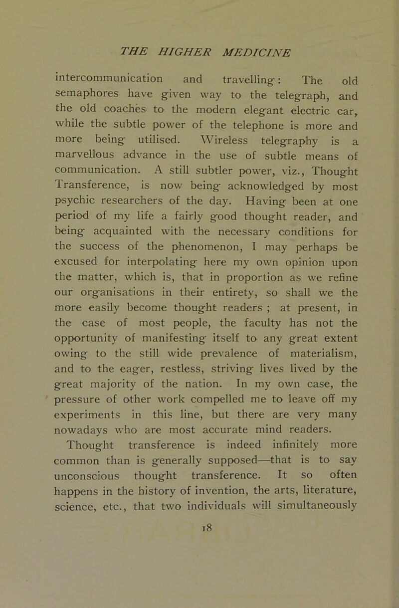 intercommunication and travelling-: The old semaphores have given way to the teleg^raph, and the old coaches to the modern elegant electric car, while the subtle power of the telephone is more and more being utilised. Wireless telegraphy is a marvellous advance in the use of subtle means of communication. A still subtler power, viz., Thought Transference, is now being acknowledged by most psychic researchers of the day. Having been at one period of my life a fairly good thought reader, and being acquainted with the necessary conditions for the success of the phenomenon, I may perhaps be excused for interpolating here my own opinion upon the matter, which is, that in proportion as we refine our organisations in their entirety, so shall we the more easily become thought readers ; at present, in the case of most people, the faculty has not the opportunity of manifesting itself to any great extent owing to the still wide prevalence of materialism, and to the eager, restless, striving lives lived by the great majority of the nation. In my own case, the pressure of other work compelled me to leave off my experiments in this line, but there are very many nowadays who are most accurate mind readers. Thought transference is indeed infinitely more common than is generally supposed—that is to say unconscious thought transference. It so often happens in the history of invention, the arts, literature, science, etc., that two individuals will simultaneously i8