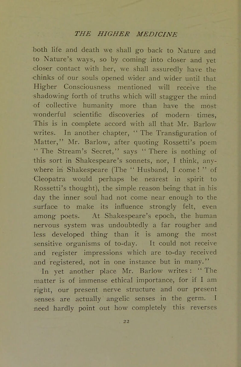 both life and death we shall go back to Nature and to Nature’s ways, so by coming- into closer and yet closer contact with her, we shall assuredly have the ■chinks of our souls opened wider and wider until that Hig-her Consciousness mentioned will receive the shadowings forth of truths which will stag-ger the mind of collective humanity more than have the most wonderful scientific discoveries of modern times. This is in complete accord with all that Mr. Barlow writes. In another chapter, “ The Transfiguration of Matter,” Mr. Barlow, after quoting Rossetti’s poem ‘‘ The Stream’s Secret,” says ‘‘ Tl-iere is nothing of this sort in Shakespeare’s sonnets, nor, I think, any- where in Shakespeare (The ‘‘ Husband, I .come! ” of Cleopatra would perhaps be nearest in spirit to Rossetti’s thought), the simple reason being that in his day the inner soul had not come near enough to the surface to make its influence strongly felt, even among poets. At Shakespeare’s epoch, the human nervous system was undoubtedly a far rougher and less developed thing than it is among the most sensitive organisms of to-day. It could not receive and register impressions which are to-day received and registered, not in one instance but in many.” In yet another place Mr. Barlow writes: ‘‘The matter is of immense ethical importance, for if I am right, our present nerve structure and our present senses are actually angelic senses in the germ. I need hardly point out how completely this reverses