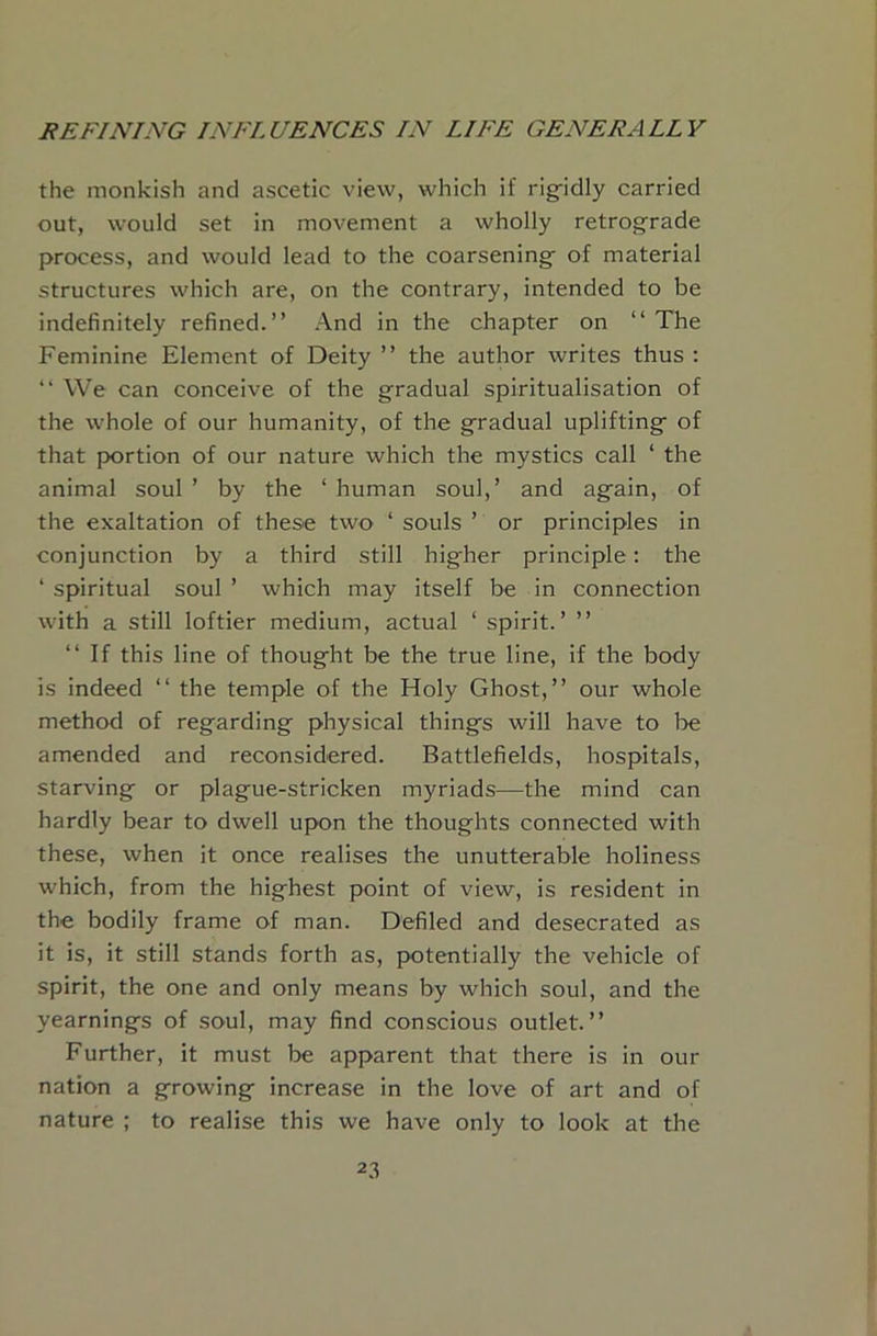 the monkish and ascetic view, which if rig-idly carried out, would set in movement a wholly retrograde process, and would lead to the coarsening of material structures which are, on the contrary, intended to be indefinitely refined.” And in the chapter on ‘‘ The Feminine Element of Deity ” the author writes thus : ” We can conceive of the gradual spiritualisation of the whole of our humanity, of the gradual uplifting of that portion of our nature which the mystics call ‘ the animal soul ’ by the ‘ human soul,’ and again, of the exaltation of these two ‘ souls ’ or principles in conjunction by a third still higher principle; the ‘ spiritual soul ’ which may itself be in connection with a still loftier medium, actual ‘ spirit.’ ” ‘‘ If this line of thought be the true line, if the body is indeed ‘‘ the temple of the Holy Ghost,” our whole method of regarding physical things will have to be amended and reconsidered. Battlefields, hospitals, starving or plague-stricken myriads—the mind can hardly bear to dwell upon the thoughts connected with these, when it once realises the unutterable holiness which, from the highest point of view, is resident in the bodily frame of man. Defiled and desecrated as it is, it still stands forth as, j>otentially the vehicle of spirit, the one and only means by which soul, and the yearnings of soul, may find conscious outlet.” Further, it must be apparent that there is in our nation a growing increase in the love of art and of nature ; to realise this we have only to look at the