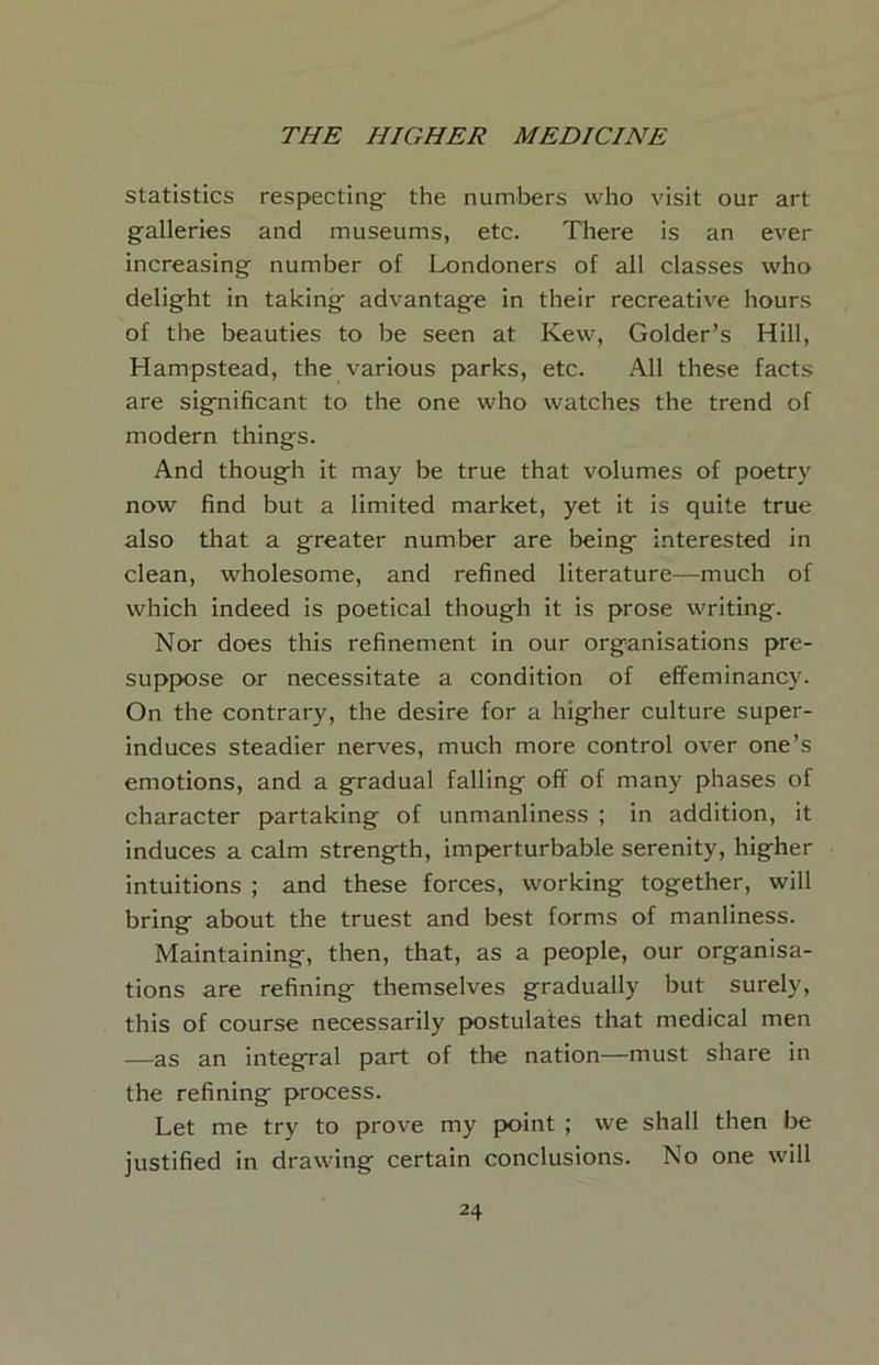 statistics respecting^ the numbers who visit our art galleries and museums, etc. There is an ever increasing number of Londoners of all classes who delight in taking advantage in their recreative hours of the beauties to be seen at Kew, Golder’s Hill, Hampstead, the various parks, etc. All these facts are significant to the one who watches the trend of modern things. And though it may be true that volumes of poetry now find but a limited market, yet it is quite true also that a greater number are being interested in clean, wholesome, and refined literature—much of which indeed is poetical though it is prose writing. Nor does this refinement In our organisations pre- suppose or necessitate a condition of effeminancy. On the contrary, the desire for a higher culture super- induces steadier nerves, much more control over one’s emotions, and a gradual falling off of many phases of character partaking of unmanliness ; in addition, it induces a calm strength, imperturbable serenity, higher intuitions ; and these forces, working together, will bring about the truest and best forms of manliness. Maintaining, then, that, as a people, our organisa- tions are refining themselves gradually but surely, this of course necessarily postulates that medical men —as an integral part of the nation—must share in the refining process. Let me try to prove my point ; we shall then be justified in drawing certain conclusions. No one will