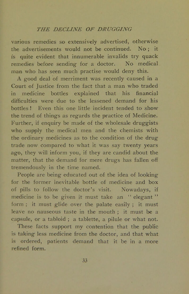 various remedies so extensively advertised, otherwise the advertisements would not be continued. No ; it IS quite evident that innumerable invalids try quack remedies before sending for a doctor. No medical man who has seen much practise would deny this. A good deal of merriment was recently caused in a Court of Justice from the fact that a man who traded in medicine bottles explained that his financial difficulties were due to the lessened demand for his bottles ! Even this one little incident tended to show the trend of things as regards the practice of Medicine. Further, if enquiry be made of the wholesale druggists who supply the medical men and the chemists with the ordinary medicines as to the condition of the drug trade now compared to what it was say twenty years ago, they will inform you, if they are candid about the matter, that the demand for mere drugs has fallen off tremendously in the time named. People are being educated out of the idea of looking for the former inevitable bottle of medicine and box of pills to follow the doctor’s visit. Nowadays, if medicine is to be given it must take an “ elegant ” form ; it must glide over the palate easily ; it must leave no nauseous taste in the mouth ; it must be a capsule, or a tabloid ; a tablette, a pilule or what not. These facts support my contention that the public is taking less medicine from the doctor, and that what is ordered, patients demand that it be in a more refined form.