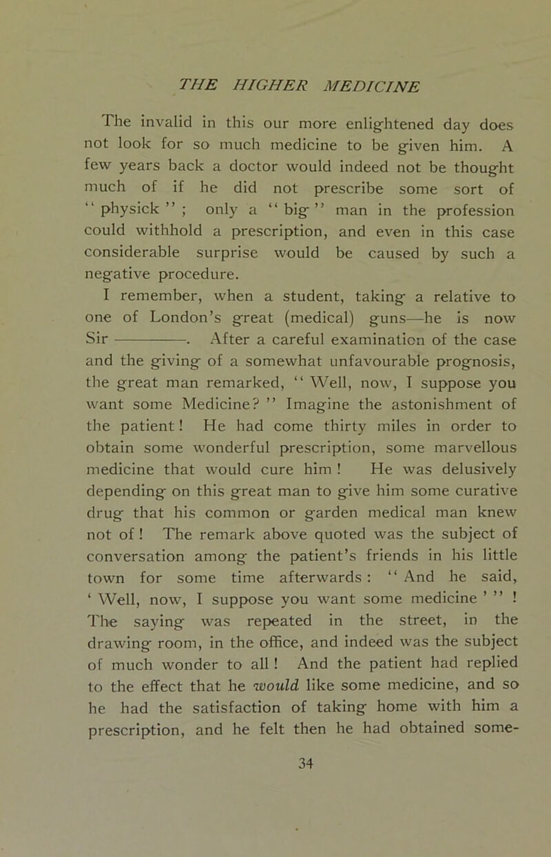 The invalid in this our more enlightened day does not look for so much medicine to be given him. A few years back a doctor would indeed not be thought much of if he did not prescribe some sort of “ physick ” ; only a “big” man in the profession could withhold a prescription, and even in this case considerable surprise would be caused by such a negative procedure. I remember, when a student, taking a relative to one of London’s great (medical) guns—he is now Sir . After a careful examination of the case and the giving of a somewhat unfavourable prognosis, tlie great man remarked, “ Well, now, I suppose you want some Medicine? ” Imagine the astonishment of the patient! He had come thirty miles in order to obtain some wonderful prescription, some marvellous medicine that would cure him ! He was delusively depending on this great man to give him some curative drug that his common or garden medical man knew not of ! The remark above quoted was the subject of conversation among the patient’s friends in his little town for some time afterwards : “ And he said, ‘ Well, now, I suppose you want some medicine ’ ” ! The saying was repeated in the street, in the drawing room, in the office, and indeed was the subject of much wonder to all! And the patient had replied to the effect that he would like some medicine, and so he had the satisfaction of taking home with him a prescription, and he felt then he had obtained some-