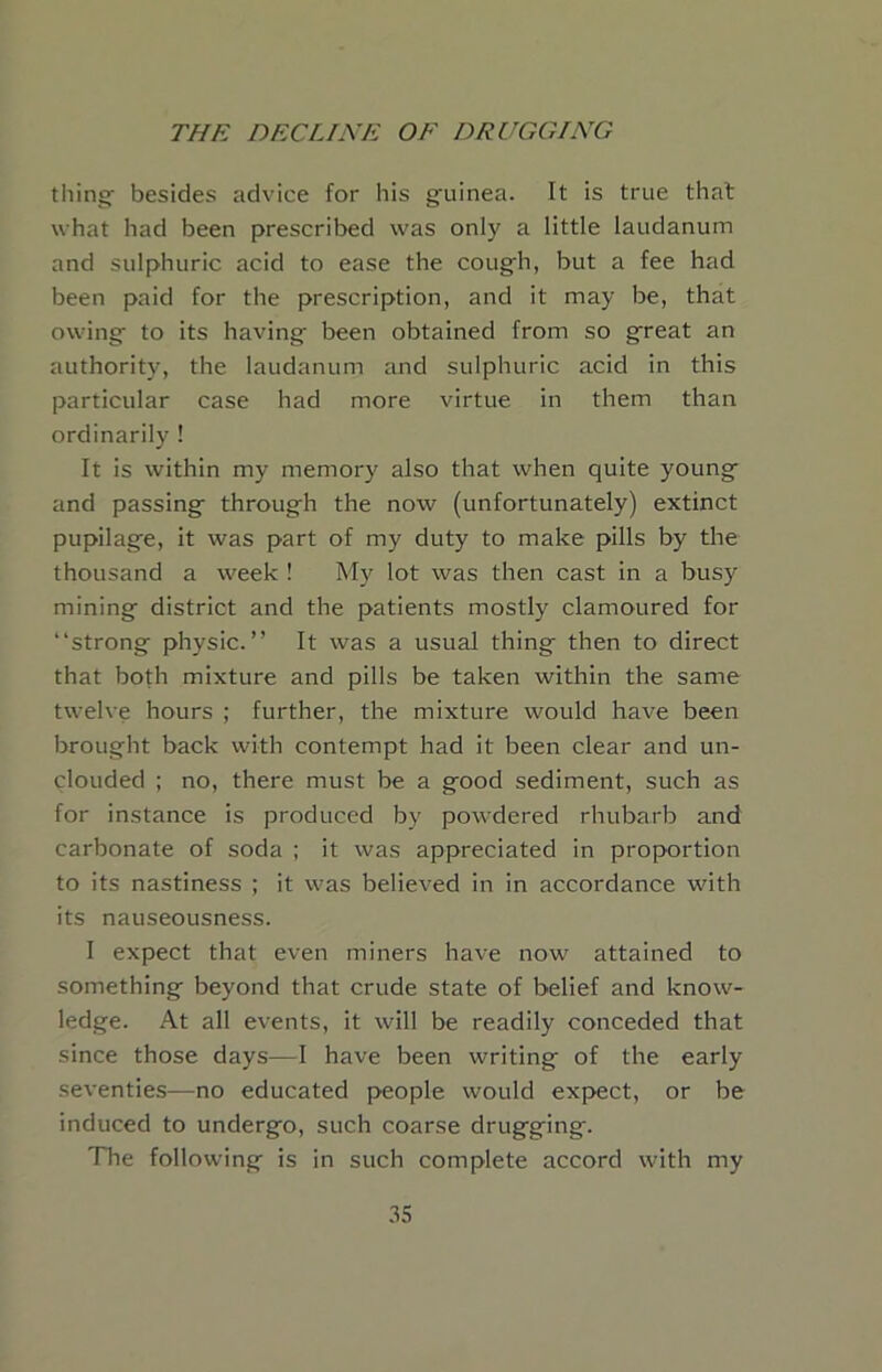 things besides advice for his g'uinea. It is true that what had been prescribed was only a little laudanum and sulphuric acid to ease the coug^h, but a fee had been paid for the prescription, and it may be, that owing to its having been obtained from so great an authority, the laudanum and sulphuric acid in this particular case had more virtue in them than ordinarily ! It is within my memory also that when quite young and passing through the now (unfortunately) extinct pupilage, it was part of my duty to make pills by the thousand a week ! My lot was then cast in a busy mining district and the patients mostly clamoured for “strong physic.” It was a usual thing then to direct that both mixture and pills be taken within the same twelve hours ; further, the mixture would have been brought back with contempt had it been clear and un- clouded ; no, there must be a good sediment, such as for instance is produced by powdered rhubarb and carbonate of soda ; it was appreciated in proportion to its nastiness ; it was believed in in accordance with its nauseousness. I expect that even miners have now attained to something beyond that crude state of belief and know- ledge. At all events, it will be readily conceded that since those days—I have been writing of the early seventies—no educated people would expect, or be induced to undergo, such coarse drugging. The following is in such complete accord with my