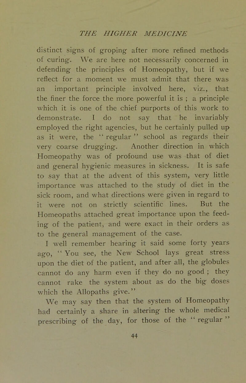 distinct signs of groping after more refined methods of curing. We are here not necessarily concerned in defending the principles of Homeopathy, but if we reflect for a moment we must admit that there was an important principle involved here, viz., that the finer the force the more powerful it is ; a principle which it is one of the chief purports of this work to demonstrate. I do not say that he invariably employed the right agencies, but he certainly pulled up as it were, the “ regular ” school as regards their very coarse drugging. Another direction in which Homeopathy was of profound use was that of diet and general hygienic measures in sickness. It is safe to say that at the advent of this system, very little importance was attached to the study of diet in the sick room, and what directions were given in regard to it were not on strictly scientific lines. But the Homeopaths attached great importance upon the feed- ing of the patient, and were exact in their orders as to the general management of the case. I well remember hearing it said some forty years ago, “ You see, the New School lays great stress upon the diet of the patient, and after all, the globules cannot do any harm even if they do no good ; they cannot rake the system about as do the big doses which the Allopaths give.” VVe may say then that the system of Homeopathy had certainly a share in altering the whole medical prescribing of the day, for those of the “regular”