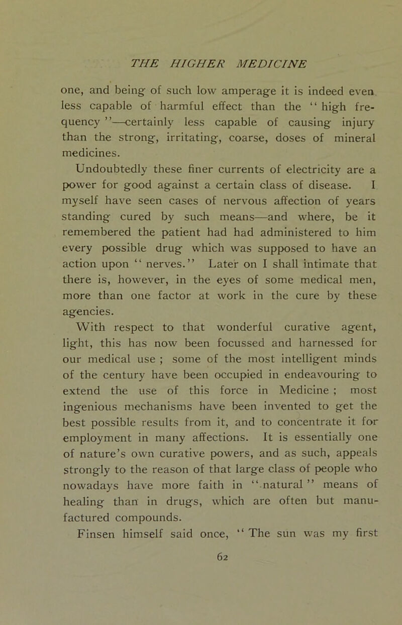 one, and being of such low amperage it is indeed even less capable of harmful effect than the “ high fre- quency ”—certainly less capable of causing injury than the strong, irritating, coarse, doses of mineral medicines. Undoubtedly these finer currents of electricity are a power for good against a certain class of disease. I myself have seen cases of nervous affection of years standing cured by such means—and where, be it remembered the patient had had administered to him every possible drug which was supposed to have an action upon “ nerves.” Later on I shall intimate that tliere is, however, in the eyes of some medical men, more than one factor at work in the cure by these agencies. With respect to that wonderful curative agent, light, this has now been focussed and harnessed for our medical use ; some of the most intelligent minds of the century have been occupied in endeavouring to extend the use of this force in Medicine ; most ingenious mechanisms have been invented to get the best possible results from it, and to concentrate it for employment in many affections. It is essentially one of nature’s own curative powers, and as such, appeals strongly to the reason of that large class of people who nowadays have more faith in ‘‘ natural ” means of healing than in drugs, which are often but manu- factured compounds. Finsen himself said once, ” The sun was my first