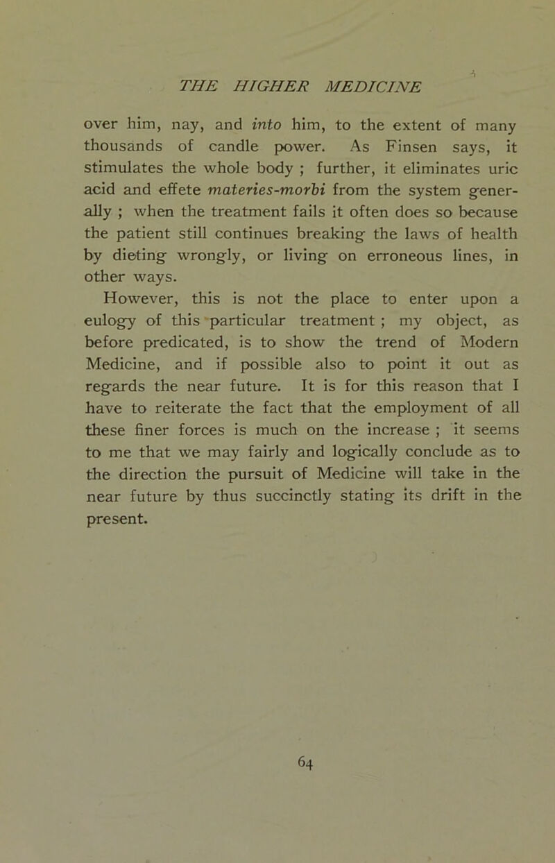 over him, nay, and into him, to the extent of many thousands of candle pK>wer. As Finsen says, it stimulates the whole body ; further, it eliminates uric acid and effete materies-morbi from the system g-ener- ally ; when the treatment fails it often does so because the patient still continues breakings the laws of health by dieting wrongly, or living on erroneous lines, in other ways. However, this is not the place to enter upon a eulogy of this particular treatment ; my object, as before predicated, is to show the trend of Modern Medicine, and if possible also to point it out as regards the near future. It is for this reason that I have to reiterate the fact that the employment of all these finer forces is much on the increase ; it seems to me that we may fairly and logically conclude as to the direction the pursuit of Medicine will take in the near future by thus succinctly stating its drift in the present.