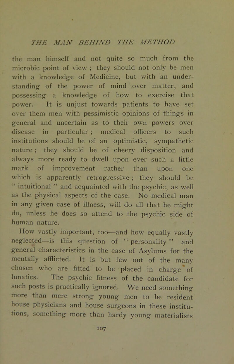 the man himself and not quite so much from the microbic point of view ; they should not only be men with a knowledg'e of Medicine, but with an under- standing of the power of mind over matter, and possessing^ a knowledge of how to exercise that power. It is unjust towards patients to have set over them men with pessimistic opinions of things in general and uncertain as to their own p>owers over disease in particular ; medical officers to such institutions should be of an optimistic, sympathetic nature ; they should be of cheery disposition and always more ready to dwell upon ever such a little mark of improvement rather than upon one wiiich is apparently retrogressive ; they should be intuitional ” and acquainted with the psychic, as well as the physical aspects of the case. No medical man in any given case of illness, will do all that he might do, unless he does so attend to the psychic side of human nature. How vastly important, too—and how equally vastly neglected—is this question of “ personality ” and general characteristics in the case of Asylums for the mentally afflicted. It is but few out of the many chosen who are fitted to be placed in charge “of lunatics. The psychic fitness of the candidate for such posts is practically ignored. We need something more than mere strong young men to be resident house physicians and house surgeons in these institu- tions, something more than hardy young materialists