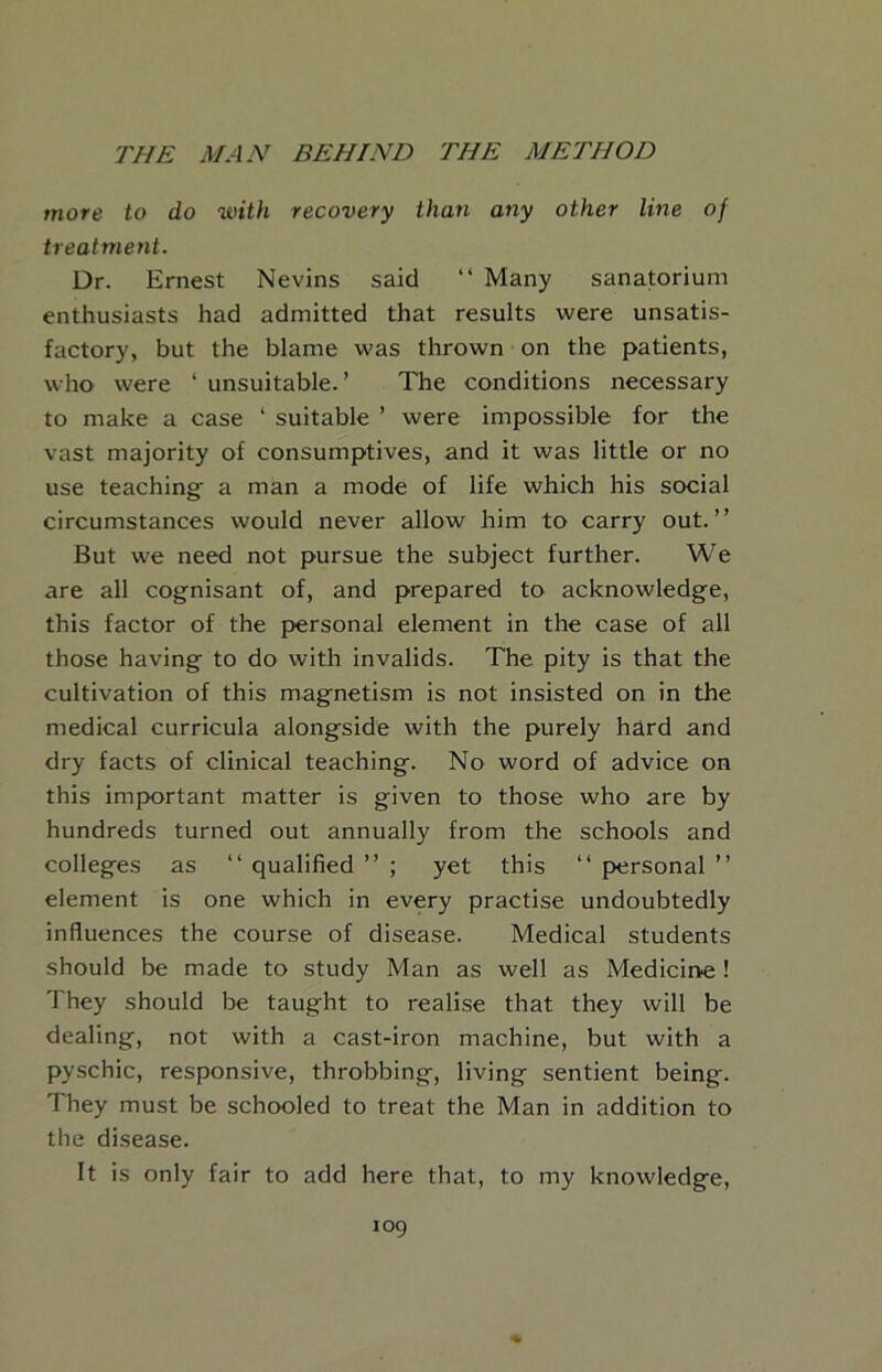 more to do with recovery than any other line of treatment. Dr. Ernest Nevins said “ Many sanatorium enthusiasts had admitted that results were unsatis- factory, but the blame was thrown on the patients, who were ‘ unsuitable.’ The conditions necessary to make a case ‘ suitable ’ were impossible for the vast majority of consumptives, and it was little or no use teaching a man a mode of life which his social circumstances would never allow him to carry out.” But we need not pursue the subject further. We are all cognisant of, and prepared to acknowledge, this factor of the personal element in the case of all those having to do with invalids. The pity is that the cultivation of this magnetism is not insisted on in the medical curricula alongside with the purely hard and dry facts of clinical teaching. No word of advice on this important matter is given to those who are by hundreds turned out annually from the schools and colleges as ‘‘ qualified ” ; yet this ‘‘ personal ” element is one which in every practise undoubtedly influences the course of disease. Medical students should be made to study Man as well as Medicine! They should be taught to realise that they will be dealing, not with a cast-iron machine, but with a pyschic, responsive, throbbing, living sentient being. ITey must be schooled to treat the Man in addition to the disease. It is only fair to add here that, to my knowledge.