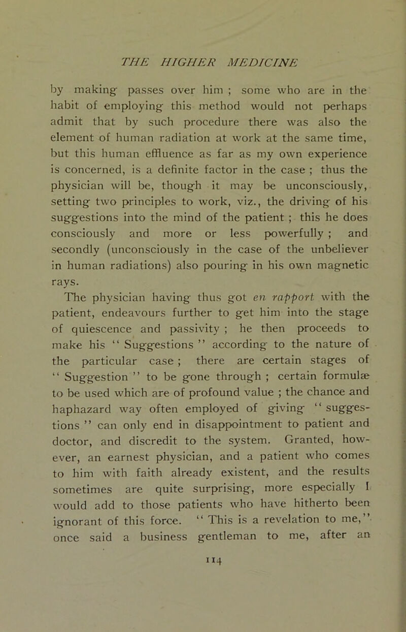 by making- passes over him ; some -who are in the habit of employing this method would not perhaps admit that by such procedure there was also the element of human radiation at work at the same time, but this human effluence as far as my own experience is concerned, is a definite factor in the case ; thus the physician will Ije, though it may be unconsciously, setting two principles to work, viz., the driving of his suggestions into the mind of the patient ; this he does consciously and more or less powerfully ; and secondly (unconsciously in the case of the unbeliever in human radiations) also pouring in his own magnetic rays. The physician having thus got en rapport with the patient, endeavours further to get him into the stage of quiescence and passivity ; he then proceeds to make his “ Suggestions ” according to the nature of the particular case ; there are certain stages of “ Suggestion ” to be gone through ; certain formulae to be used which are of profound value ; the chance and haphazard way often employed of giving “ sugges- tions ” can only end in disappointment to patient and doctor, and discredit to the system. Granted, how- ever, an earnest physician, and a patient who comes to him with faith already existent, and the results sometimes are quite surprising, more especially I would add to those patients who have hitherto been ignorant of this force. “ This is a revelation to me,”- once said a business gentleman to me, after an