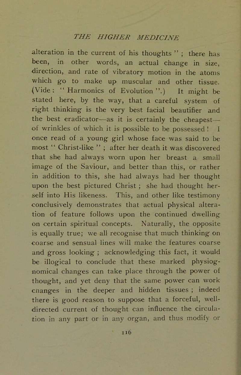 alteration in the current of his thoughts ” ; there has been, in other words, an actual change in size, direction, and rate of vibratory motion in the atoms which go to make up muscular and other tissue. (Vide; “Harmonics of Evolution’’.) It might be stated here, by the way, that a careful system of right thinking is the very best facial beautifier and the best eradicator—as it is certainly the cheapest—- of wrinkles of which it is {X)ssible to be possessed ! I once read of a young girl whose face was said to be most “ Christ-like ’’ ; after her death it was discovered that she had always worn upon her breast a small image of the Saviour, and better than this, or rather in addition to this, she had always had her thought upon the best pictured Christ ; she had thought her- self into His likeness. This, and other like testimony conclusively demonstrates that actual physical altera- tion of feature follows upon the continued dwelling on certain spiritual concepts. Naturally, the opposite is equally true; we all recognise that much thinking on coarse and sensual lines will make the features coarse and gross looking ; acknowledging this fact, it would be illogical to conclude that these marked physiog- nomical changes can take place through the power of thought, and yet deny that the same power can work cnanges in the deeper and hidden tissues ; indeed there is good reason to suppose that a forceful, well- directed current of thought can influence the circula- tion in any part or in any organ, and thus modify or