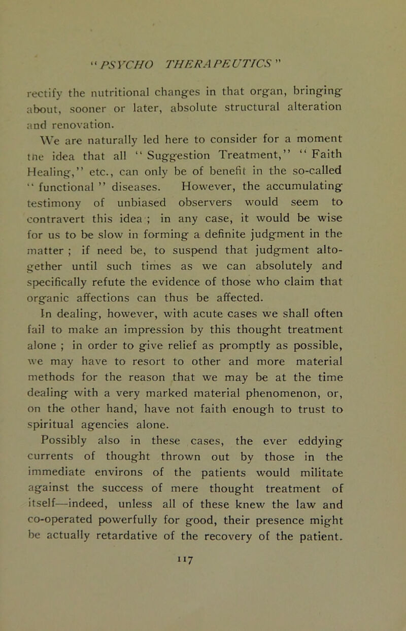 rectify the nutritional changes in that organ, bringing about, sooner or later, absolute structural alteration and renovation. We are naturally led here to consider for a moment tne idea that all “ Suggestion Treatment,” ‘‘ Faith Healing,” etc., can only be of benefit in the so-called ” functional ” diseases. However, the accumulating testimony of unbiased observers would seem to contravert this idea ; in any case, it would be wise for us to be slow in forming a definite judgment in the matter ; if need be, to suspend that judgment alto- gether until such times as we can absolutely and specifically refute the evidence of those who claim that organic affections can thus be affected. In dealing, however, with acute cases we shall often fail to make an impression by this thought treatment alone ; in order to give relief as promptly as possible, we may have to resort to other and more material methods for the reason that we may be at the time dealing with a very marked material phenomenon, or, on the other hand, have not faith enough to trust to spiritual agencies alone. Possibly also in these cases, the ever eddying currents of thought thrown out by those in the immediate environs of the patients would militate against the success of mere thought treatment of itself^—indeed, unless all of these knew the law and co-operated p>owerfully for good, their presence might be actually retardative of the recovery of the patient.