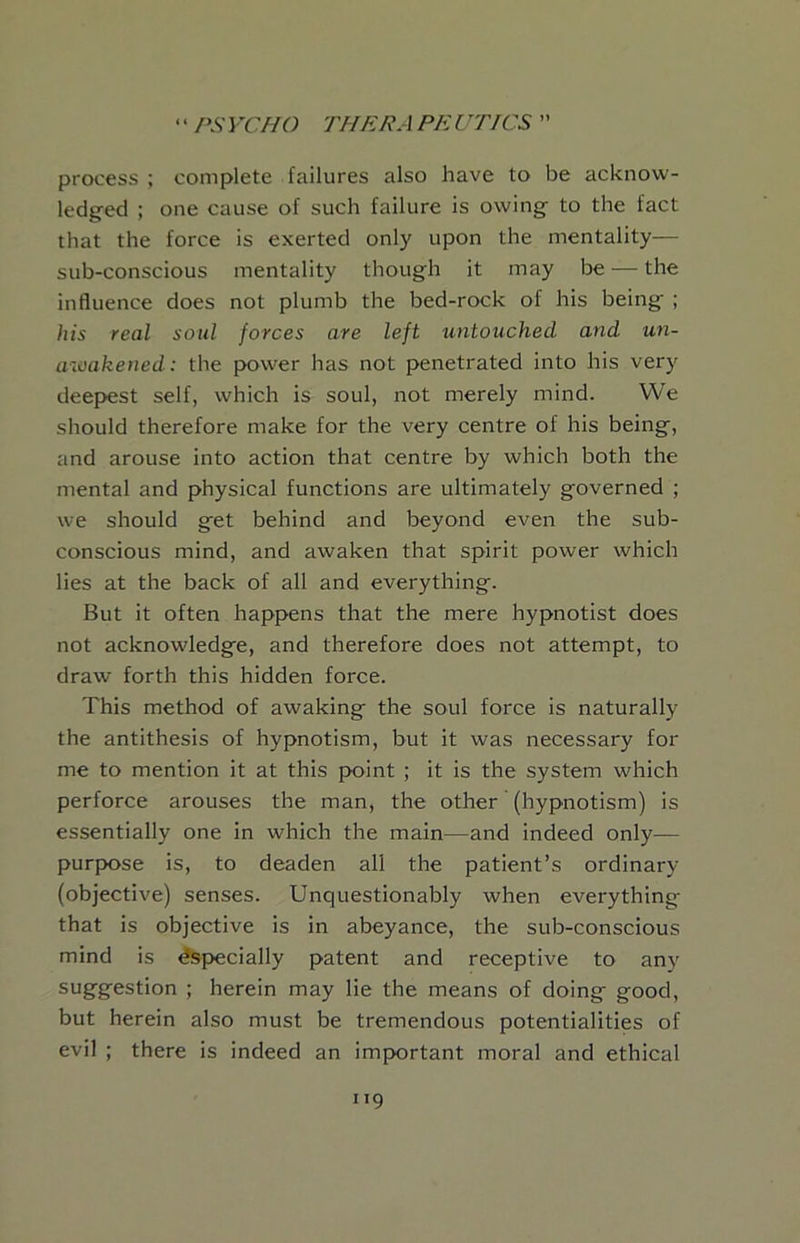 process ; complete failures also have to be acknow- ledged ; one cause of such failure is owing to the fact that the force is exerted only upon the mentality— sub-conscious mentality though it may be — the influence does not plumb the bed-rock of his being ; his real soul forces are left untouched and un- awakened: the power has not penetrated into his very deepest self, which is soul, not merely mind. We should therefore make for the very centre of his being, and arouse into action that centre by which both the mental and physical functions are ultimately governed ; we should get behind and beyond even the sub- conscious mind, and awaken that spirit power which lies at the back of all and everything. But it often happens that the mere hypnotist does not acknowledge, and therefore does not attempt, to draw forth this hidden force. This method of awaking the soul force is naturally the antithesis of hypnotism, but it was necessary for me to mention it at this point ; it is the system which perforce arouses the man, the other (hypnotism) is essentially one in which the main—and indeed only— purpose is, to deaden all the patient’s ordinary (objective) senses. Unquestionably when everything that is objective is in abeyance, the sub-conscious mind is Specially patent and receptive to any suggestion ; herein may lie the means of doing good, but herein also must be tremendous potentialities of evil ; there is indeed an important moral and ethical