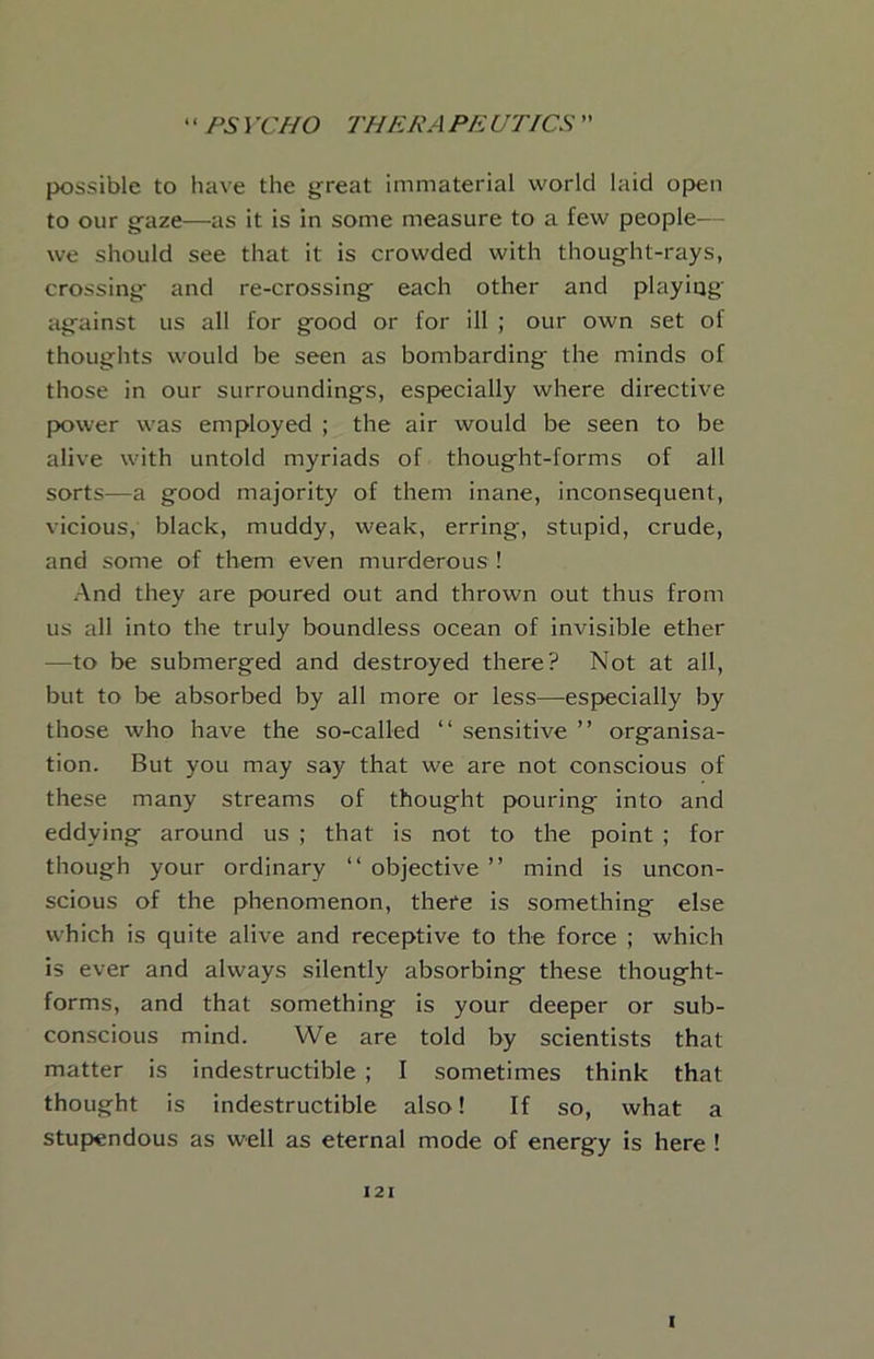 possible to have the j^reat immaterial world laid open to our gfaze—as it is in some measure to a few people- - we should see that it is crowded with thought-rays, crossing and re-crossing each other and playiqg against us all for good or for ill ; our own set of thoughts would be seen as bombarding the minds of those in our surroundings, especially where directive jx)wer was employed ; the air would be seen to be alive with untold myriads of thought-forms of all sorts—a good majority of them inane, inconsequent, vicious, black, muddy, weak, erring, stupid, crude, and some of them even murderous ! And they are poured out and thrown out thus from us all into the truly boundless ocean of invisible ether —to be submerged and destroyed there? Not at all, but to be absorbed by all more or less—especially by those who have the so-called “ sensitive ” organisa- tion. But you may say that we are not conscious of these many streams of thought pouring into and eddying around us ; that is not to the point ; for though your ordinary “objective” mind is uncon- scious of the phenomenon, there is something else which is quite alive and receptive to the force ; which is ever and always silently absorbing these thought- forms, and that something is your deeper or sub- conscious mind. We are told by scientists that matter is indestructible ; I sometimes think that thought is indestructible also! If so, what a stupendous as well as eternal mode of energy is here ! I2I I