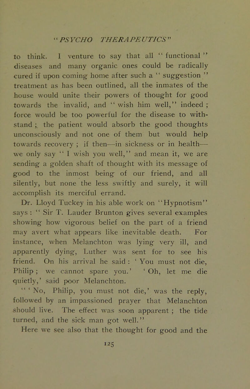 to think. 1 venture to say that all “ functional ” diseases and many organic ones could be radically cured if upon coming home after such a “ suggestion ” treatment as has been outlined, all the inmates of the house would unite their powers of thought for good towards the invalid, and “ wish him well,” indeed ; force would be too jx)werful for the disease to with- stand the patient would absorb the good thoughts unconsciously and not one of them but would help towards recovery ; if then—in sickness or in health— we only say ‘‘ I wish you well,” and mean it, we are sending a golden shaft of thought with its message of good to the inmost being of our friend, and all silently, but none the less swiftly and surely, it will accomplish its merciful errand. Dr. Lloyd Tuckey in his able work on “Hypnotism” says ; “ Sir T. Lauder Brunton gives several examples showing how vigorous belief on the part of a friend may avert what appears like inevitable death. For instance, when Melanchton was lying very ill, and apparently dying, Luther was sent for to see his friend. On his arrival he said ; ‘ You must not die, Philip; we cannot spare you.’ ‘Oh, let me die quietly,’ said poor Melanchton. No, Philip, you must not die,’ was the reply, followed by an impassioned prayer that Melanchton should live. The effect was soon apparent ; the tide turned, and the sick man got well.” Here we see also that the thought for good and the