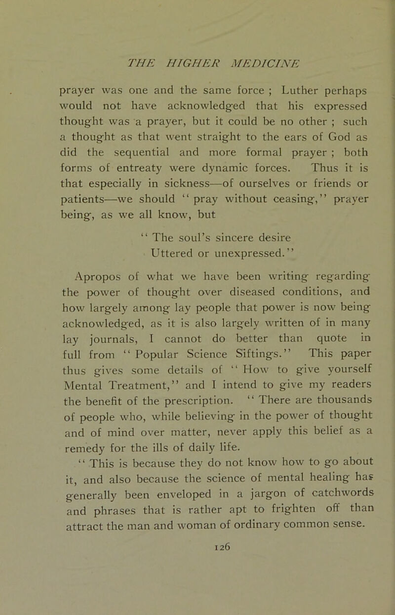 prayer was one and the same force ; Luther perhaps would not have acknowledg^ed that his expressed thought was a prayer, but it could be no other ; such a thought as that went straight to the ears of God as did the sequential and more formal prayer ; both forms of entreaty were dynamic forces. Thus it is that especially in sickness—of ourselves or friends or patients—we should “ pray without ceasing,” prayer being, as we all know, but ‘‘ The soul’s sincere desire Uttered or unexpressed.” Apropos of what we have been writing regarding the power of thought over diseased conditions, and how largely among lay people that power is now being acknowledged, as it is also largely written of in many lay journals, I cannot do better than quote in full from ‘‘ Popular Science Siftings.” This paper thus gives some details of ” How to give yourself Mental Treatment,” and I intend to give my readers the benefit of the prescription. ” There are thousands of people who, while believing in the power of thought and of mind over matter, never apply this belief as a remedy for the ills of daily life. ‘‘ This is because they do not know how to go about it, and also because the science of mental healing has generally been enveloped in a jargon of catchwords and phrases that is rather apt to frighten off than attract the man and woman of ordinary common sense.