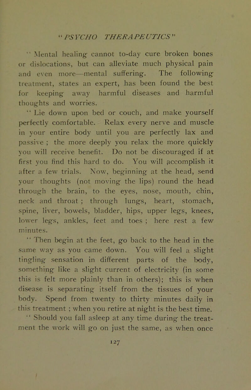  Mental healing cannot to-day cure broken bones or dislocations, but can alleviate much physical pain and even more—mental suffering. The following treatment, states an expert, has been found the best for keeping away harmful diseases and harmful thoughts and worries. “ Lie down upon bed or couch, and make yourself perfectly comfortable. Relax every nerve and muscle in your entire body until you are perfectly lax and passive ; the more deeply you relax the more quickly you will receive benefit. Do not be discouraged if at first you find this hard to do. You will accomplish it after a few trials. Now, beginning at the head, send your thoughts (not moving the lips) round the head through the brain, to the eyes, nose, mouth, chin, neck and throat ; through lungs, heart, stomach, spine, liver, bowels, bladder, hips, upper legs, knees, lower legs, ankles, feet and toes ; here rest a few minutes. “ Then begin at the feet, go back to the head in the same way as you came down. You will feel a slight tingling .sensation in different parts of the body, something like a slight current of electricity (in some this is felt more plainly than in others); this is when disease is separating itself from the tissues of your body. .Spend from twenty to thirty minutes daily in this treatment ; when you retire at night is the best time. “ Should you fall asleep at any time during the treat- ment the work will go on just the same, as when once