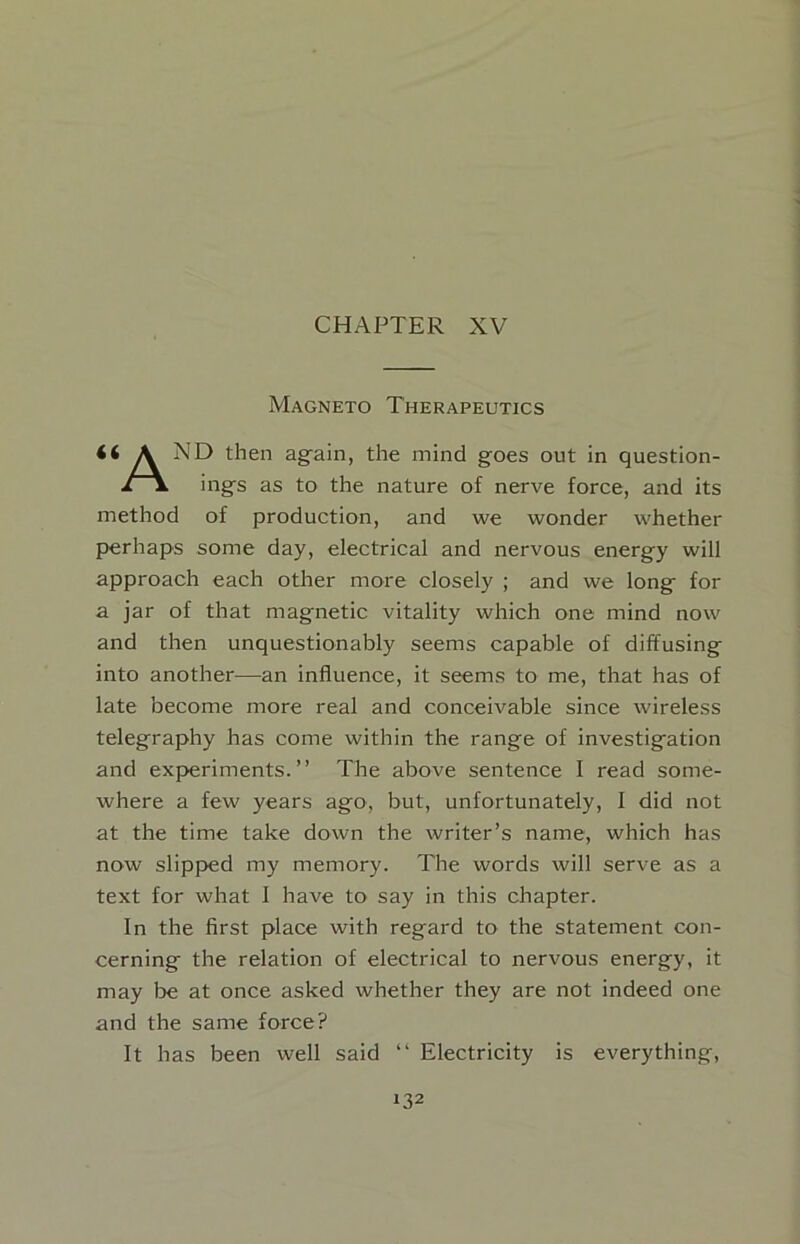 CHAPTER XV Magneto Therapeutics A ND then ag-ain, the mind goes out in question- x\ ings as to the nature of nerve force, and its method of production, and we wonder whether perhaps some day, electrical and nervous energy will approach each other more closely ; and we long for a jar of that magnetic vitality which one mind now and then unquestionably seems capable of diffusing into another—an influence, it seems to me, that has of late become more real and conceivable since wireless telegraphy has come within the range of investigation and experiments.” The above sentence I read some- where a few years ago, but, unfortunately, I did not at the time take down the writer’s name, which has now slipped my memory. The words will serve as a text for what 1 have to say in this chapter. In the first place with regard to the statement con- cerning the relation of electrical to nervous energy, it may be at once asked whether they are not indeed one and the same force? It has been well said ” Electricity is everything.