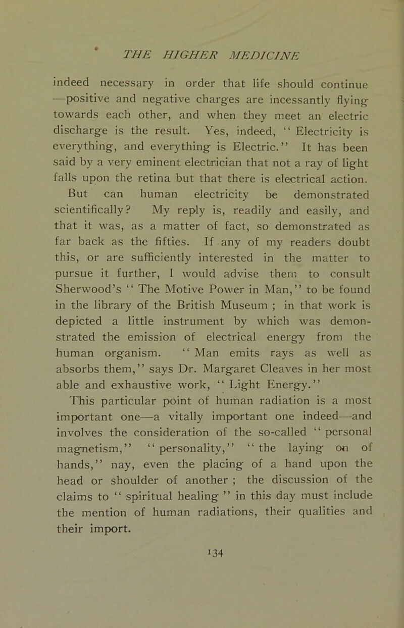 indeed necessary in order that life should continue —positive and neg-ative charges are incessantly flying towards each other, and when they meet an electric discharge is the result. Yes, indeed, “ Electricity is everything, and everything is Electric.” It has been said by a very eminent electrician that not a ray of light falls upon the retina but that there is electrical action. But can human electricity be demonstrated scientifically? My reply is, readily and easily, and that it was, as a matter of fact, so demonstrated as far back as the fifties. If any of my readers doubt this, or are sufficiently interested in the matter to pursue it further, I would advise them to consult Sherwood’s ‘‘ The Motive Power in Man,” to be found in the library of the British Museum ; in that work is depicted a little instrument by which was demon- strated the emission of electrical energy from the human organism. ‘‘ Man emits rays as well as absorbs them,” says Dr. Margaret Cleaves in her most able and exhaustive work, ” Light Energy.” This particular point of human radiation is a most important one—a vitally important one indeed—and involves the consideration of the so-called ” personal magnetism,” ” personality,” ‘‘ the laying on of hands,” nay, even the placing of a hand upon the head or shoulder of another ; the discussion of the claims to ‘‘ spiritual healing ” in this day must include the mention of human radiations, their qualities and their import.