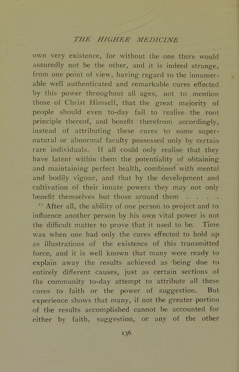 own very existence, for without the one there would assuredly not be the other, and it is indeed strang-e, from one point of view, having^ regard to the innumer- able well authenticated and remarkable cures effected by this power throughout all ages, not to mention those of Christ Himself, that the great majority of people should even to-day fail to realise the root principle thereof, and benefit therefrom accordingly, instead of attributing these cures to some super- natural or abnormal faculty possessed only by certain rare individuals. If all could only realise that they have latent within them the potentiality of obtaining and maintaining perfect health, combined with mental and bodily vigour, and that by the development and cultivation of their innate powers they may not only benefit themselves but those around them . . . . ‘ ‘ After all, the ability of one person to project and to influence another person by his own vital power is not the difficult matter to prove that it used to be. Time was when one had only the cures effected to hold up as illustrations of the existence of this transmitted force, and it is well known that many were ready to explain away the results achieved as being due to entirely different causes, just as certain sections of the community to-day attempt to attribute all these cures to faith or the power of suggestion. But experience shows that many, if not the greater portion of the results accomplished cannot be accounted for either by faith, suggestion, or any of the other