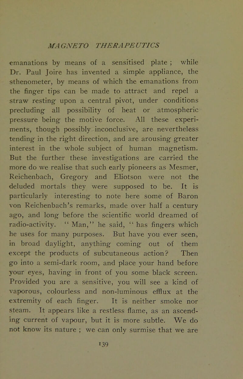 emanations by means of a sensitised plate ; while Dr. Paul Joire has invented a simple appliance, the sthenometer, by means of which the emanations from the finger tips can be made to attract and repel a straw resting upon a central pivot, under conditions precluding all possibility of heat or atmospheric pressure being the motive force. All these experi- ments, though possibly inconclusive, are nevertheless tending in the right direction, and are arousing greater interest in the whole subject of human magnetism. But the further these investigations are carried the more do we realise that such early pioneers as Mesmer, Reichenbach, Gregory and Eliotson Avere not the deluded mortals they were supposed to be. It is particularly interesting to note here some of Baron von Reichenbach’s remarks, made over half a century ago, and long before the scientific world dreamed of radio-activity. “ Man,” he said, ‘‘ has fingers which he uses for many purposes. But have you ever seen, in broad daylight, anything coming out of them except the products of subcutaneous action? Then go into a semi-dark room, and place your hand before your eyes, having in front of you some black screen. Provided you are a sensitive, you will see a kind of vaporous, colourless and non-luminous efflux at the extremity of each finger. It is neither smoke nor steam. It appears like a restless flame, as an ascend- ing current of vapour, but it is more subtle. We do not know its nature ; we can only surmise that we are