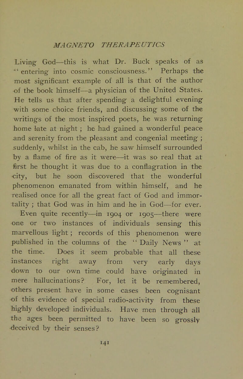 Living God—this is what Dr. Buck speaks of as “entering into cosmic consciousness.’’ Perhaps the most significant example of all is that of the author of the book himself—a physician of the United States. He tells us that after spending a delightful evening with some choice friends, and discussing some of the writings of the most inspired poets, he was returning home late at night ; he had gained a wonderful peace and serenity from the pleasant and congenial meeting ; suddenly, whilst in the cab, he saw himself surrounded by a flame of fire as it were—it was so real that at first he thought it was due to a conflagration in the city, but he soon discovered that the wonderful phenomenon emanated from within himself, and he realised once for all the great fact of God and immor- tality ; that God was in him and he in God—for ever. Even quite recently—in 1904 or 1905—there were one or two instances of individuals sensing this marvellous light; records of this phenomenon were published in the columns of the “ Daily News ’’ at the time. Does it seem probable that all these instances right away from very early days down to our own time could have originated in mere hallucinations? For, let it be remembered, others present have in some cases been cognisant of this evidence of special radio-activity from these highly developed individuals. Have men through all the ages been permitted to have been so grossly deceived by their senses?