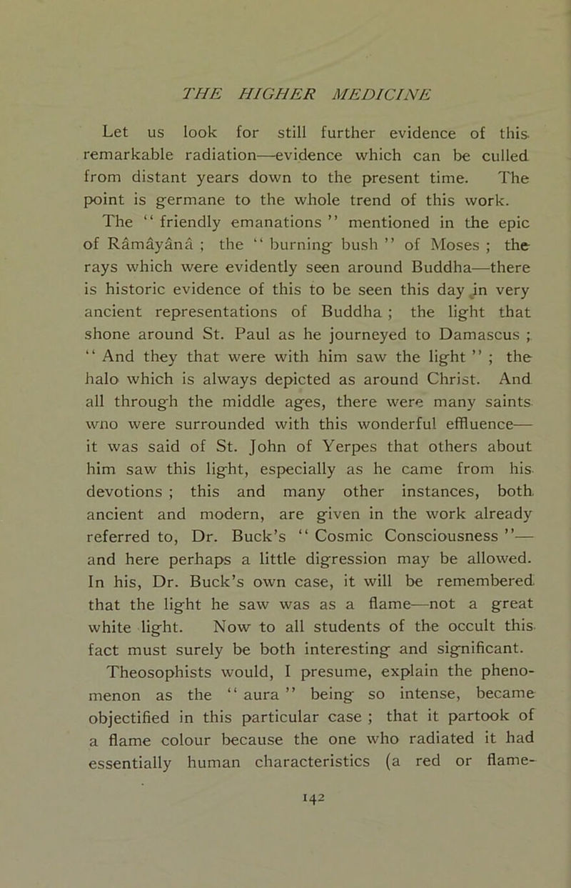 Let us look for still further evidence of this- remarkable radiation—evidence which can be culled from distant years down to the present time. The point is germane to the whole trend of this work. The “ friendly emanations ” mentioned in the epic of Ramdyana ; the “ burning bush ” of Moses ; the rays which were evidently seen around Buddha—there is historic evidence of this to be seen this day m very ancient representations of Buddha ; the light that shone around St. Paul as he journeyed to Damascus ; “ And they that were with him saw the light ” ; the halo which is always depicted as around Christ. And all through the middle ages, there were many saints wno were surrounded with this wonderful effluence— it was said of St. John of Yerpes that others about him saw this light, especially as he came from his devotions ; this and many other instances, both, ancient and modern, are given in the work already referred to. Dr. Buck’s “ Cosmic Conscmusness ”— and here perhaps a little digression may be allowed. In his. Dr. Buck’s own case, it will be remembered that the light he saw was as a flame—not a great white light. Now to all students of the occult this- fact must surely be both interesting and significant. Theosophists would, I presume, explain the pheno- menon as the “aura” being so intense, became objectified in this particular case ; that it partook of a flame colour because the one who radiated it had essentially human characteristics (a red or flame-