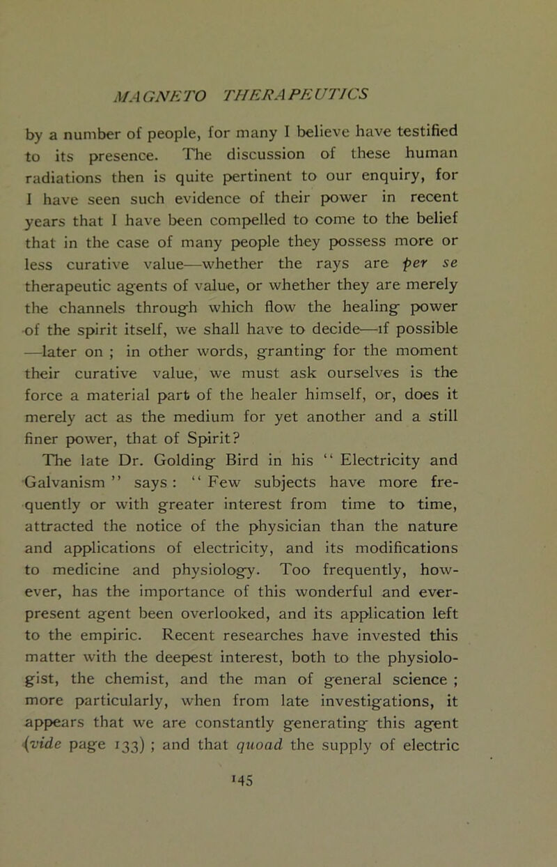 by a number of people, for many I believe have testified to its presence. The discussion of these human radiations then is quite pertinent to our enquiry, for I have seen such evidence of their power in recent years that I have been compelled to come to the belief that in the case of many people they possess more or less curative value—whether the rays are per se therapeutic agents of value, or whether they are merely the channels through which flow the healing power •of the spirit itself, we shall have to decide—if possible —later on ; in other words, granting for the moment their curative value, we must ask ourselves is the force a material part of the healer himself, or, does it merely act as the medium for yet another and a still finer paiwer, that of Spirit? The late Dr. Golding Bird in his “ Electricity and Galvanism” says: “Few subjects have more fre- quently or with greater interest from time to time, attracted the notice of the physician than the nature and applications of electricity, and its modifications to medicine and physiology. Too frequently, how- ever, has the importance of this wonderful and ever- present agent been overlooked, and its application left to the empiric. Recent researches have invested this matter with the deepiest interest, both to the physiolo- gist, the chemist, and the man of general science ; more particularly, when from late investigations, it app>ears that we are constantly generating this agent {vide page 133) ; and that quoad the supply of electric >45