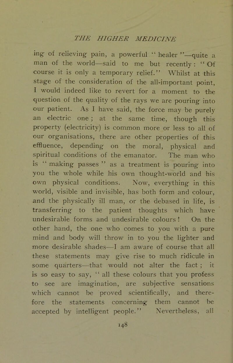 ing- of relieving- pain, a powerful “ healer ”—quite a man of the world—said to me but recently: “Of course it is only a temporary relief.’’ Whilst at this stage of the consideration of the all-important point, I would indeed like to revert for a moment to the question of the quality of the rays we are pouring into our patient. As I have said, the force may be purely an electric one ; at the same time, though this property (electricity) is common more or less to all of our organisations, there are other properties of this effluence, depending on the moral, physical and spiritual conditions of the emanator. The man who is “ making passes ’’ as a treatment is pouring into you the whole while his own thought-world and his own physical conditions. Now, everything in this world, visible and invisible, has both form and colour, and the physically ill man, or the debased in life, is transferring to the patient thoughts which have undesirable forms and undesirable colours ! On the other hand, the one who comes to you with a pure mind and body will throw in to you the lighter and more desirable shades—I am aware of course that all these statements may give rise to much ridicule in some quarters—that would not alter the fact ; it is so easy to say, “ all these colours that you profess to see are imagination, are subjective sensations which cannot be proved scientifically, and there- fore the statements concerning them cannot be accepted by intelligent people.’’ Nevertheless, ail